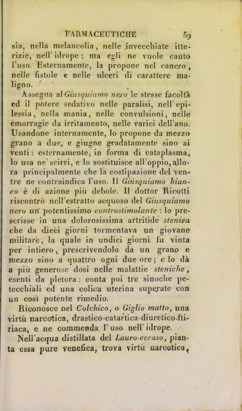 sin, nella mclancolia, nelle invecchiate itte- rizie, nell' idrope ; ma egli ne vuole cauto l'uso. Esternamente, la propone nel cancro , nelle fistole e nelle ulceri di carattere ma- ligno. Assegna al Giusquiamo nejo le stesse facoltà ed il potere sedativo nelle paralisi, nell' epi- lessia, nella mania, nelle convulsioni, nelle emorragie da irritamento, nelle varici dell'ano. Usandone internamente, lo propone da mezzo grano a due, e giugne gradatamente sino ai venti : esternamente, in forma di cataplasma, lo usa ne'scirri, e lo sostituisce all'oppio, allo- ra principalmente che la costipazione del ven- tre ne contraindica l'uso. 11 Giusquiamo bian- co è di azione più debole. Il dottor Ricotti riscontrò nell'estratto acquoso del Giusquiamo nero un' potentissimo controslimolante : lo pre- scrisse in una dolorosissima artritide steniea che da dieci giorni tormentava un giovane militare, la quale in undici giorni fu vinta per intiero, prescrivendolo da un grano e mezzo sino a quattro ogni due ore ; ciò dà a più generose dòsi nelle malattie steniche, esenti da pletora : conta poi tre sinoche pe- tecchiali ed una colica uterina superate con un così potente rimedio. Riconosce nel Colchico, o Giglio matto, una virtù narcotica, drastico-catartica-diuretico-fti- riaca, e ne commenda l'uso nell'idrope. Nell'acqua distillata del Lauro ceraso, pian- ta essa pure venefica, trova virtù narcotica t