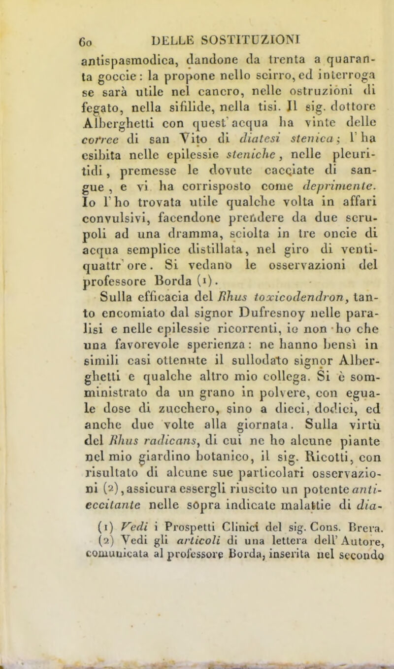 antispasmodica, dandone da trenta a quaran- ta goccie : la propone nello scirro, ed interroga se sarà utile nel cancro, nelle ostruzioni di fegato, nella sifìlide, nella tisi. Il sig. dottore Alberghetti con quest'acqua ha vinte delle corree di san Vito di diatesi stenica: l'ha esibita nelle epilessie- atoniche, nelle pleuri- tidi, premesse le dovute cacciate di san- gue , e vi ha corrisposto come deprimente. Io l'ho trovata utile qualche volta in affari convulsivi, facendone prendere da due scru- poli ad una dramma, sciolta in tre oncie di acqua semplice distillata, nel giro di venti- quattr ore. Si vedano le osservazioni del professore Borda (0- Sulla efficacia del lìhus toxicodendron, tan- to encomiato dal signor Dufresnoy nelle para- lisi e nelle epilessie ricorrenti, io non ho che una favorevole sperienza : ne hanno bensì in simili casi ottenute il sullodato signor Alber- ghetti e qualche altro mio collega. Si è som- ministrato da un grano in polvere, con egua- le dose di zucchero, sino a dieci, dodici, ed anche due volte alla giornata. Sulla virtù del Rìius radicanti, di cui ne ho alcune piante nel mio giardino botanico, il sig. Ricotti, con risultato di alcune sue particolari osservazio- ni (2),assicura essergli riuscito un potente anti- eccitante nelle sopra indicale malattie di dia- (1) Vedi i Prospetti Clinici del sig. Cons. Brera. (2) Vedi gli articoli di una lettera dell'Autore, comunicata al professore Borda, inserita nel secondo