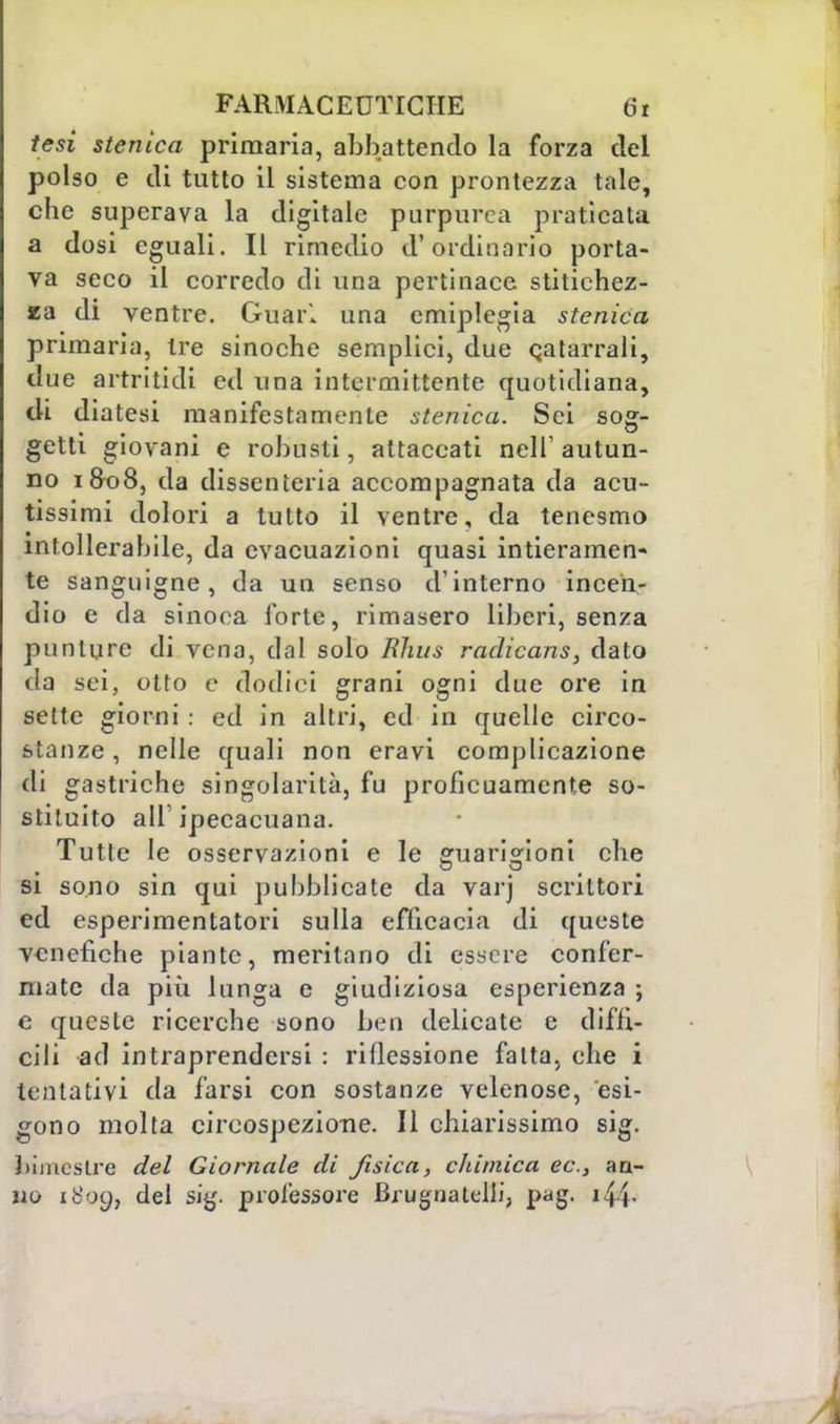 tesi stenica primaria, abbattendo la forza del polso e di tutto il sistema con prontezza tale, che superava la digitale purpurea praticata a dosi eguali. Il rimedio d'ordinario porta- va seco il corredo di una pertinace stitichez- za di ventre. Guari una emiplegia stenica primaria, tre sinoche semplici, due catarrali, due artritidi ed una intermittente quotidiana, eli diatesi manifestamente stenica. Sei sog- getti giovani e robusti, attaccati nell' autun- no 1&08, da dissenteria accompagnata da acu- tissimi dolori a tutto il ventre, da tenesmo intollerabile, da evacuazioni quasi intieramen- te sanguigne, da un senso d'interno incen- dio e da sinoca forte, rimasero liberi, senza punture di vena, dal solo RJws radicans, dato da sei, otto e dodici grani ogni due ore in sette giorni : ed in altri, ed in quelle circo- stanze , nelle quali non eravi complicazione di gastriche singolarità, fu proficuamente so- stituito all' ipecacuana. Tutte le osservazioni e le guarigioni che si sono sin qui pubblicate da varj scrittori ed esperimentatori sulla efficacia di queste venefiche piante, meritano di essere confer- mate da più lunga e giudiziosa esperienza ; e queste ricerche sono ben delicate e diffi- cili ad intraprendersi : riflessione fatta, che i tentativi da farsi con sostanze velenose, esi- gono molta circospezione. Il chiarissimo sig. bimestre del Giornale di fisica, chimica ec.s an- no 1809, del sig. professore Brugnatelli, pag. 14 i-