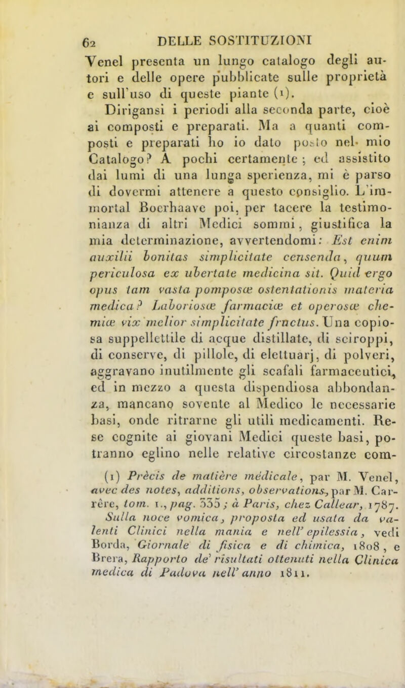 Venel presenta un lungo catalogo degli au- tori e delle opere pubblicate sulle proprietà e sull'uso di queste piante (0. Dirigansi i periodi alla seconda parte, cioè ai composti e preparati. Ma a quanti com- posti e preparati ho io dato posto nel- mio Catalogo? A pochi certamente; ed assistito dai lumi di una lunga sperienza, mi è parso di dovermi attenere a questo consiglio. L'im- niorlal Bocrhaave poi. per lacere la testimo- nianza di altri Medici sommi, giustifica la mia determinazione, avvertendomi: Est cnim ovxilii boniias simplicitate censendo, qnum periculosa ex uhertate medicina sit. Quid ergo opus lam vasta pomposa; oslentationis materia medica? Laboriosa: farmacia; et operosa; che- mia; vix mcìior simplicilate frnctus.TJiia copio- sa suppellettile di acque distillate, di sciroppi, di conserve, di pillole, di eleltuarj, di polveri, aggravano inutilmente gli scafali farmaceutici, ed in mezzo a questa dispendiosa abbondan- za, mancano sovente al Medico le necessarie basi, onde ritrarne gli utili medicamenti. Re- se cognite ai giovani Medici queste basi, po- tranno eglino nelle relative circostanze com- (i) Prècis de matière medicale, par M. Venel, avec des notes, additions, oùservalions^nr M. Car- rère, Ioni. i.,pag. 555; à Paris, chez Callear, 1787. Sulla noce vomica, proposta ed usata da va- lenti Clinici nella mania e neli' epilessia, vedi Borda, Giornale di fisica e di chimica, 1808, e Brera, Rapporto de'risultati ottenuti nella Clinica medica di Padova nell'anno 1811.
