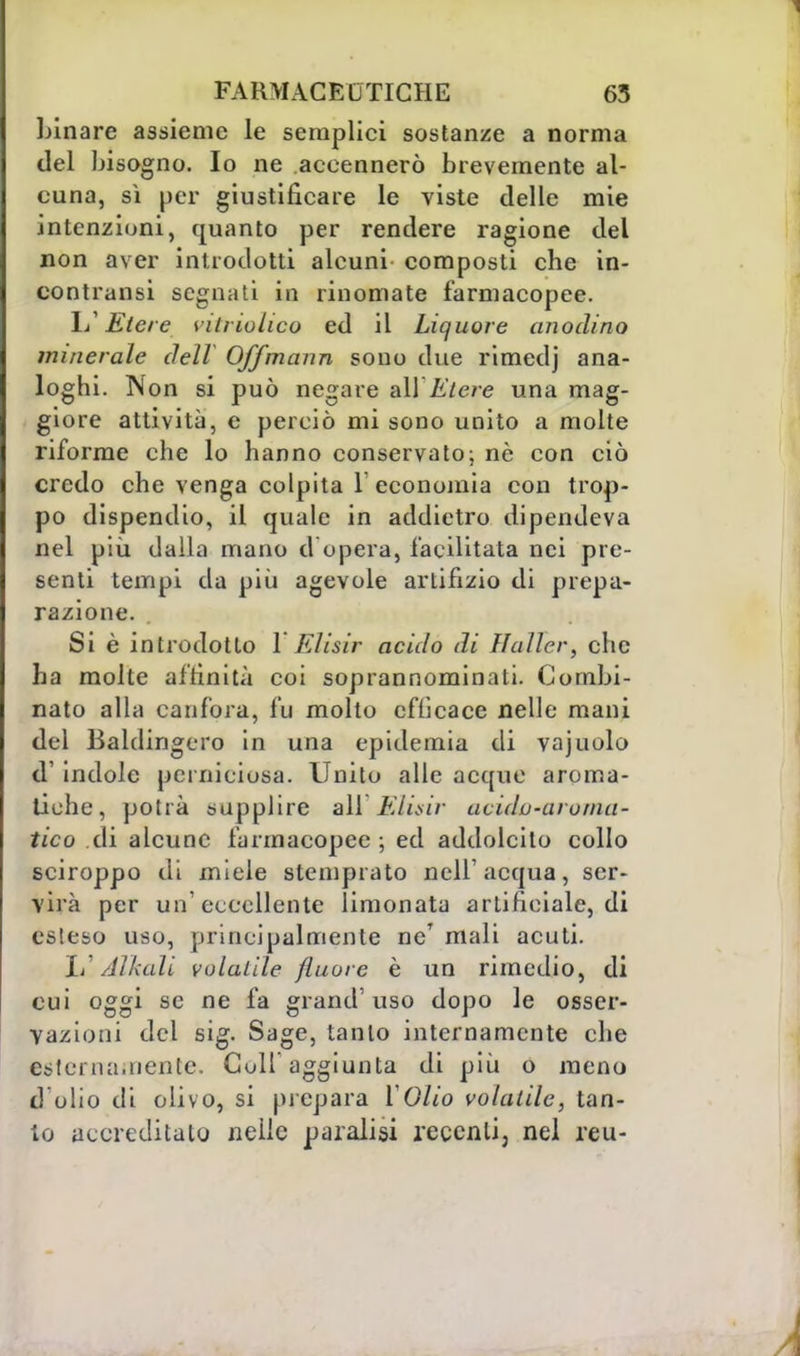 binare assieme le semplici sostanze a norma del bisogno. Io ne accennerò brevemente al- cuna, sì per giustificare le viste delle mie intenzioni, quanto per rendere ragione del non aver introdotti alcuni- composti che in- contratisi segnati in rinomate farmacopee. 1/ Etere vitriolico ed il Liquore anodino minerale dell Offmann sono due rimedj ana- loghi. Non si può negare ali Etere una mag- giore attività, e perciò mi sono unito a molte riforme che lo hanno conservato; nè con ciò credo che venga colpita 1 economia con trop- po dispendio, il quale in addietro dipendeva nel più dalla mano d opera, facilitata nei pre- senti tempi da più agevole artifizio di prepa- razione. Si è introdotto 1 Elisir acido di Haller, che ha molte affinità coi soprannominati. Combi- nato alla canfora, fu molto efficace nelle mani del Baldingero in una epidemia di vajuolo d' indole perniciosa. Unito alle acque aroma- tiche, potrà supplire all'Elisir acidu-aroma- tico eli alcune farmacopee ; ed addolcito collo sciroppo di miele stemprato nell'acqua, ser- vila per un'eccellente limonata artificiale, di esteso uso, principalmente ne' mali acuti. Jj[ Alleali volatile fluore è un rimedio, di cui oggi se ne fa grand'uso dopo le osser- vazioni del sig. Sage, tanto internamente che esternamente. Golf aggiunta di più o meno d'olio di olivo, si prepara YOlio volatile, tan- to accreditato nelle paralisi recenti, nel reu-