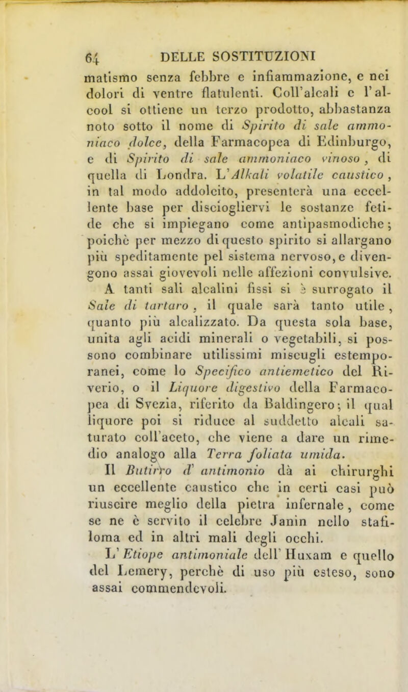 matismo senza febbre e infiammazione, e nei dolori di ventre flatulenti. Coll'alcali c l'al- cool si ottiene un terzo prodotto, abbastanza noto sotto il nome di Spirito di sale ammo- niaco dolce, della Farmacopea di Fdinburgo, e di Spirito di saie ammoniaco vinoso , di quella di Londra. Alleali volatile caustico , in tal modo addolcito, presenterà una eccel- lente base per disciogliervi le sostanze feti- de clic si impiegano come antipasmodiehe ; poiché per mezzo di questo spirito si allargano più speditamente pel sistema nervoso, e diven- gono assai giovevoli nelle affezioni convulsive. A tanti sali alcalini fissi si s surrogato il Sale di tartaro , il quale sarà tanto utile, (juanto più alcalizzato. Da questa sola base, unita agli acidi minerali o vegetabili, si pos- sono combinare utilissimi miscugli estempo- ranei, come lo Specifico antiemetico del Ri- vcrio, o il Liquore digestivo della Farmaco- pea di Svezia, riferito da Baldingero-, il qual liquore poi si riduce al suddetto alcali sa- turalo coll'aceto, che viene a dare un rime- dio analogo alla Terra /oliata umida. Il Butirro d? antimonio dà ai chirurghi un eccellente caustico che in certi casi può riuscire meglio della pietra infernale, come se ne è servito il celebre Janin nello staii- loma ed in altri mali degli occhi. L' Etiope antimoniale dell' Huxam e quello del Lcmery, perchè di uso più esteso, sona assai commendevoii.