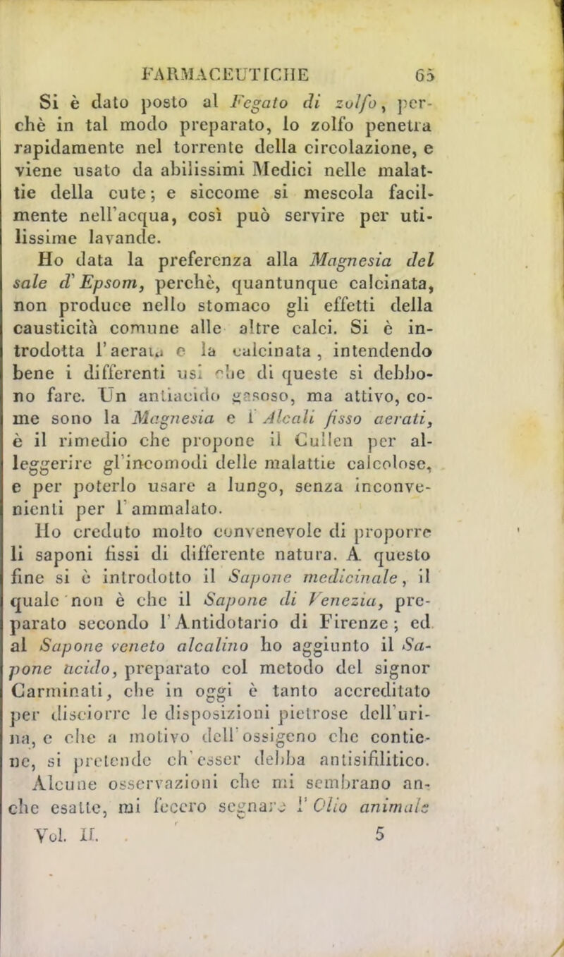 FA R M A C E U T T C11E G5 Si è ciato posto al Fegato di zolfo, per- chè in tal modo preparato, lo zolfo penetra rapidamente nel torrente della circolazione, e viene usato da abilissimi Medici nelle malat- tie della cute; e siccome si mescola facil- mente nell'acqua, così può servire per uti- lissime lavande. Ho data la preferenza alla Magnesia del sale d?Epsom, perchè, quantunque calcinata, non produce nello stomaco gli effetti della causticità comune alle altre calci. Si è in- trodotta l'aeraui e la calcinata, intendendo bene i differenti usi °bc di queste si debbo- no fare. Un antiacido gr.soso, ma attivo, co- me sono la Magnesia e i dicali fisso aerati, è il rimedio che propone il Cullen per al- leggerire gl'incomodi delle malattie calcolose, e per poterlo usare a lungo, senza inconve- nienti per l'ammalato. Ho creduto molto convenevole di proporre li saponi fissi di differente natura. A questo fine si è introdotto il Sapone medicinale, il quale non è che il Sapone di Venezia, pre- parato secondo l'Antidotario di Firenze; ed al Sapone veneto alcalino ho aggiunto il Sa- pone acido, preparato col metodo del signor Carminali, che in oggi è tanto accreditato per (liscàorre le disposizioni pietrose dell'uri- na, e che a motivo dell'ossigeno che contie- ne, si pretende ch'esser debba antisifilitico. Alcune osservazioni che mi sembrano an- che esatte, mi fecero segnare l' Olio animuls Voi. ir. . 5