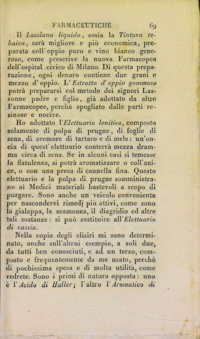 Il Laudano liquido , ossia la Tintura te- Laica, sarà migliore e più economica, pre- parata coli' oppio puro e vino bianco gene- roso, come prescrive la nuova Farmacopea dell'ospitai civico di Milano. Di questa prepa- razione, ogni denaro contiene due grani e mezzo d'oppio. IL'Estratto d'oppio gommoso potrà prepararsi col metodo dei signori Las- sonne padre e figlio, già adottato da altre Farmacopee, perchè spogliato dalle parti re- sinose e nocive. Ho adottato YFlettuario lenitivo, composto solamente di polpa di prugne, di foglie di sena, di cremore di tartaro e di mele : un'on- cia di quest' elettuario conterrà mezza dram- ma circa di sena. Se in alcuni casi si temesse la flatulenza, si potrà aromatizzare o coll ani- ce, o con una presa di cannella fina. Questo elettuario e la polpa di prugne somministra- no ai Medici materiali bastevoli a scopo di purgare. Sono anche un veicolo conveniente per nascondervi rimedj più attivi, come sono la giàlappa, la scamonea, il diagridio ed altre tali sostanze : si può sostituire ali Elettuario di cassia. Nella copia degli elisiri mi sono detcrmi- nato, anche sull'altrui esempio, a soli due, da tutti ben conosciuti, e ad un terzo, com- posto e frequentemente da me usato, perchè di pochissima spesa e di molta utilità, come vedrete. Sono i primi di natura opposta : uno è l'Acido di HalUr; l'altro 1 Aromatico di