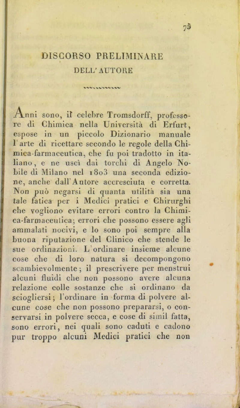 73 DISCORSO PRELIMINARE DELL'AUTORE Anni sono, il celebre Tromsdorff, professa- re di Chimica nella Università di Erfurt, espose in un piccolo Dizionario manuale l'arte di ricettare secondo le regole della Chi- mica-farmaceutica, che fu poi tradotto in ita- liano , e ne uscì dai torchi di Angelo No- bile di Milano nel i8o3 una seconda edizio- ne, anche dall'Autore accresciuta e corretta. Non può negarsi di quanta utilità sia una tale fatica per i Medici pratici e Chirurghi che vogliono evitare errori contro la Chimi- ca-farmaceuiica-, errori che possono essere agli ammalati nocivi, e lo sono poi sempre alla buona riputazione del Clinico che stende le sue ordinazioni. L ordinare insieme alcune cose che di loro natura si decompongono scambievolmente; il prescrivere per menstrui alcuni fluidi che non possono avere alcuna relazione colle sostanze che si ordinano da sciogliersi ; l'ordinare in forma di polvere al- cune cose che non possono prepararsi, o con- servarsi in polvere secca, e cose di simil fatta, sono errori, nei quali sono caduti e cadono pur troppo alcuni Medici pratici che non