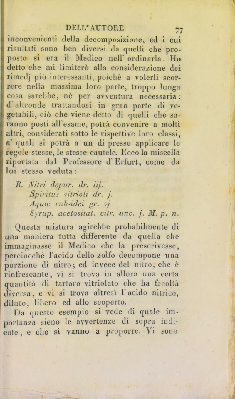 DELL'AUTORE 7« inconvenienti della decomposizione, ed i cui risultati sono ben diversi da quelli che pro- posto si era il Medico nell'ordinaria. Ho detto che mi limiterò alla considerazione dei rimedj più interessanti, poiché a volerli scor- rere nella massima loro parte, troppo lunga cosa sarebbe, nè per avventura necessaria: d altronde trattandosi in gran parte di ve- getabili, ciò che viene detto di quelli che sa- ranno posti ali esame, potrà convenire a molti altri, considerati sotto le rispettive loro classi, a' quali si potrà a un di presso applicare le regole stesse, le stesse cautele. Ecco la miscella Esportata dal Professore d'Erfurt, come da lui stesso veduta : B. Nitri depur. dr. iij. Spiritus viliioli dr. j. Aquce nih-idei gr. vj Syrup. acetositat. citr. arie. j. M. p. n. Questa mistura agirebbe probabilmente di una maniera tutta differente da quella clic immaginasse il Medico che la prescrivesse, perciocché l'acido dello zolfo decompone una porzione di nitro; ed invece del nitro, che è rinfrescante, vi si trova in allora una certa quanti là di tartaro vitriolato che ha facoltà diversa, e vi si trova altresì l'acido nitrico, dilulo, libero ed allo scoperto. Da questo esempio si vede di quale im- portanza sieno le avvertenze di sopra indi-