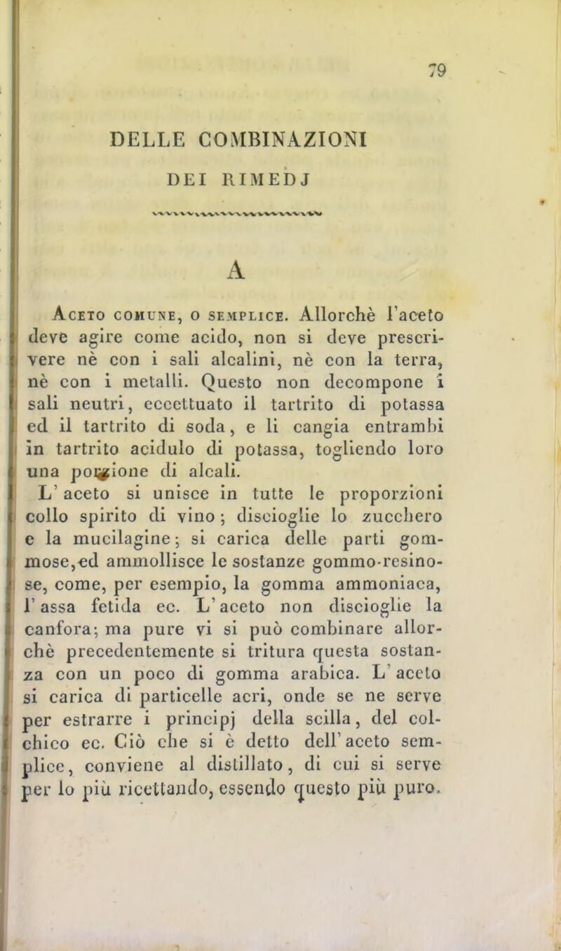 DELLE COMBINAZIONI DEI RIMEDJ t A Aceto comune, o semplice. Allorché l'aceto deve agire come acido, non si deve prescri- * vere nè con i sali alcalini, nè con la terra, i nè con i metalli. Questo non decompone i i sali neutri, eccettuato il tartrito di potassa ! ed il tartrito di soda, e li cangia entrambi i in tartrito acidulo di potassa, togliendo loro una pozione di alcali. Laceto si unisce in tutte le proporzioni collo spirito di vino -, discioglie lo zucchero e la mucilagine ; si carica delle parti gom- mose,ed ammollisce le sostanze gommo-rcsino- : se, come, per esempio, la gomma ammoniaca, Tassa fetida ec. L'aceto non discioglie la canfora; ma pure vi si può combinare allor- ché precedentemente si tritura questa sostan- za con un poco di gomma arabica. L'aceto si carica di particelle acri, onde se ne serve per estrarre i prineipj della Scilla, del col- chico ec Ciò che si è detto dell'aceto sem- plice, conviene al distillato, di cui si serve per lo più ricettando, essendo questo più puro,