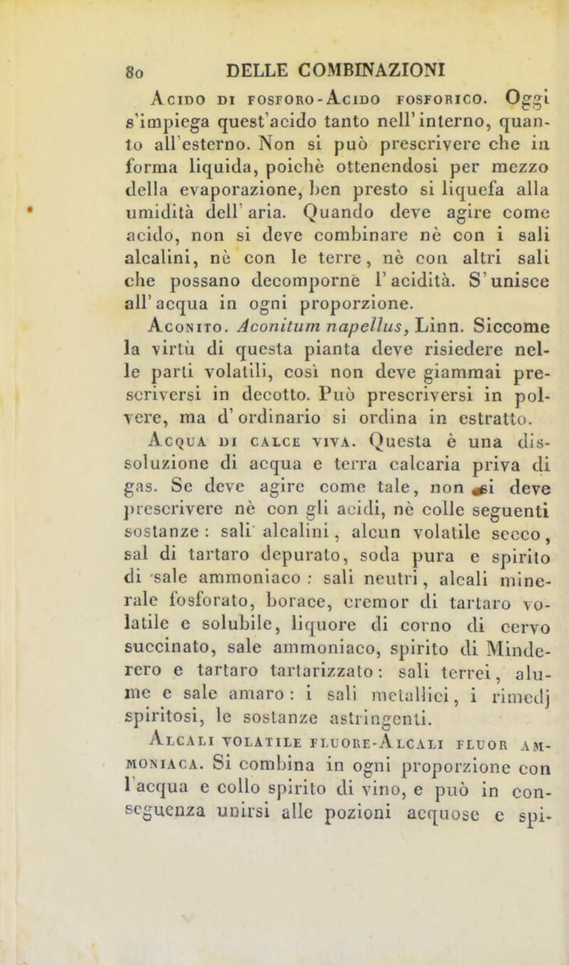 Acido di fosforo-Acido fosforico. Oggi s'impiega quest'acido tanto nell'interno, quan- to ali esterno. Non si può prescrivere che in forma liquida, poiché ottenendosi per mezzo della evaporazione, ben presto si liquefa alla umidità dell aria. Quando deve agire come acido, non si deve combinare nè con i sali alcalini, nè con le terre, nè con altri sali che possano decomporne l'acidità. S'unisce all'acqua in ogni proporzione. Aconito. Aconitum napellus, Linn. Siccome la virtù di questa pianta deve risiedere nel- le parli volatili, così non deve giammai pre- scriversi in decotto. Può prescriversi in pol- vere, ma d'ordinario si ordina in estratto. Acqua di calce viva. Questa è una dis- soluzione di acqua e terra calcaria priva di gas. Se deve agire come tale, non ^i deve prescrivere nè con gli acidi, nò colle seguenti sostanze: sali alcalini, alcun volatile sceco, sai di tartaro depurato, soda pura e spirito di sale ammoniaco : sali neutri, alcali mine- rale fosforato, borace, cremor di tartaro vo- latile e solubile, liquore di corno di cervo succinato, sale ammoniaco, spirito di Mindc- rero e tartaro tartarizzato : sali terrei, alu- me e sale amaro : i sali metallici, i rimedj spiritosi, le sostanze astringenti. Alcali volatile fluore-Alcali fluor am- moniaca. Si combina in ogni proporzione con 1 acqua e collo spirito di vino, e può in con- seguenza unirsi alle pozioni acquose c spi-