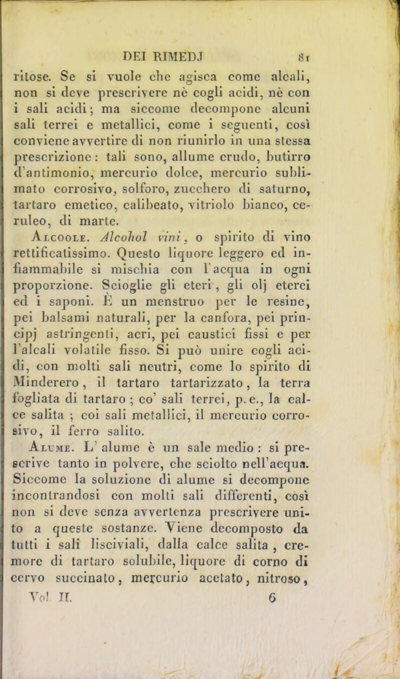 ritose. Se si vuole che agisca come alcali, non si deve prescrivere nò cogli acidi, nò con i sali acidi ; ma siccome decompone alcuni sali terrei e metallici, come i seguenti, così conviene avvertire di non riunirlo in una stessa prescrizione : tali sono, allume crudo, butirro d'antimonio, mercurio dolce, mercurio subli- mato corrosivo, solforo, zucchero di saturno, tartaro emetico, calibeato, vitriolo bianco, ce- ruleo, di marte. Àicoole. Aìcohol vini, o spirito di vino rettificalissimo. Questo liquore leggero ed in- fiammabile si mischia con l'acqua in ogni proporzione. Scioglie gli eteri, gli olj eterei ed i saponi. E un menstruo per le resine, pei balsami naturali, per la canfora, pei prin- cipj astringenti, acri, pei caustici fissi c per l'alcali volatile fisso. Si può unire cogli aci- di, con molti sali neutri, come lo spirito di Minderero, il tartaro tartarizzato, la terra fogliata di tartaro ; co' sali terrei, p.e., la cal- ce salita ; coi sali metallici, il mercurio corro- sivo, il ferro salito. Alume. L' alume è un sale medio : si pre- scrive tanto in polvere, che sciolto nell'acqua. Siccome la soluzione di alume si decompone incontrandosi con molti sali differenti, così non si deve senza avvertenza prescrivere uni- to a queste sostanze. Viene decomposto da tutti i sali lisciviali, dalla calce salita , cre- more di tartaro solubile, liquore di corno di cervo succinato, mercurio acetato, nitroso, Voi ir. 6