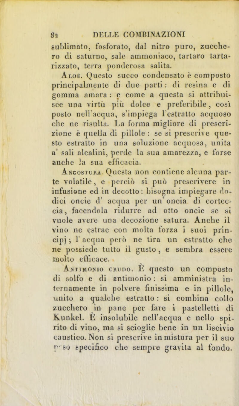 sublimato, fosforato, dal nitro puro, zucche- ro di saturno, salo ammoniaco, tartaro tarta- rizzato, terra ponderosa salita. Aloe. Questo succo condensato è composto principalmente di due parti : di resina e di gomma amara : e come a questa si attribui- sce una virtù più dolce e preferibile, così posto nell'acqua, s'impiega l'estratto acquoso che ne risulta. La forma migliore di prescri- zione è quella di pillole : se si prescrive que- sto estratto in una soluzione acquosa, unita a' sali alcalini, perde la sua amarezza, e forse anche la sua efficacia. Angostcra. Questa non contiene alcuna par- te volatile, e perciò si può prescrivere in infusione ed in decotto: bisogna impiegare do- dici oncie d' acqua per un oncia di cortec- cia, facendola ridurre ad otto oncie se si vuole avere una decozione satura. Anche il vino ne estrac con molta forza i suoi prin- cipi > 1 acqua però ne tira un estratto che ne possiede tulto il gusto, e sembra essere molto efficace. Antimonio crudo. l'I questo un composto di solfo e di antimonio : si amministra in- ternamente in polvere finissima e in pillole, unito a qualche estratto : si combina collo zucchero in pane per fare i pastelletli di Kunkel. E insolubile nell'acqua c nello spi- rito di vino, ma si scioglie bene in un liscivio caustico. Non si prescrive in mistura per il suo p' so specifico che sempre gravita al fondo.
