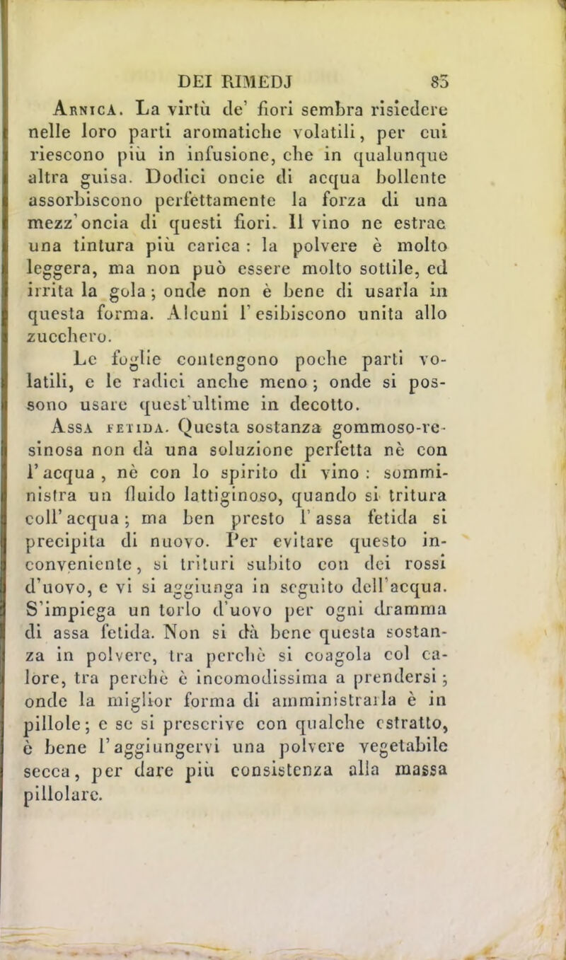 Arnica. La virtù de' fiori sembra risiedere nelle loro parti aromatiche volatili, per cui riescono più in infusione, che in qualunque altra guisa. Dodici oncie di acqua bollente assorbiscono perfettamente la forza di una mezz'oncia di questi fiori. 11 vino ne estrac una tintura più carica : la polvere è molto leggera, ma non può essere molto sottile, ed irrita la gola ; onde non è bene di usarla in questa forma. Alcuni l'esibiscono unita allo zucchero. Le foglie contengono poche parti vo- latili, e le radici anche meno ; onde si pos- sono usare quest'ultime in decotto. Assa fetida. Questa sostanza gommoso-re- sinosa non dà una soluzione perfetta nè con l'acqua, nè con lo spirito di vino: sommi- nistra un fluido lattiginoso, quando si tritura coli'acqua; ma ben presto l'assa fetida si precipita di nuovo. Per evitare questo in- conveniente, si trituri subito con dei rossi d'uovo, e vi si aggiunga in seguito dell'acqua. S'impiega un torlo d'uovo per ogni dramma di assa fetida. Non si dà bene questa sostan- za in polvere, tra perchè si coagola col ca- lore, tra perchè è incomodissima a prendersi ; onde la miglior forma di amministrai la è in pillole; e se si prescrive con qualche estratto, è bene l'aggiungervi una polvere vegetabile secca, per dare più consistenza alla massa pillolarc.