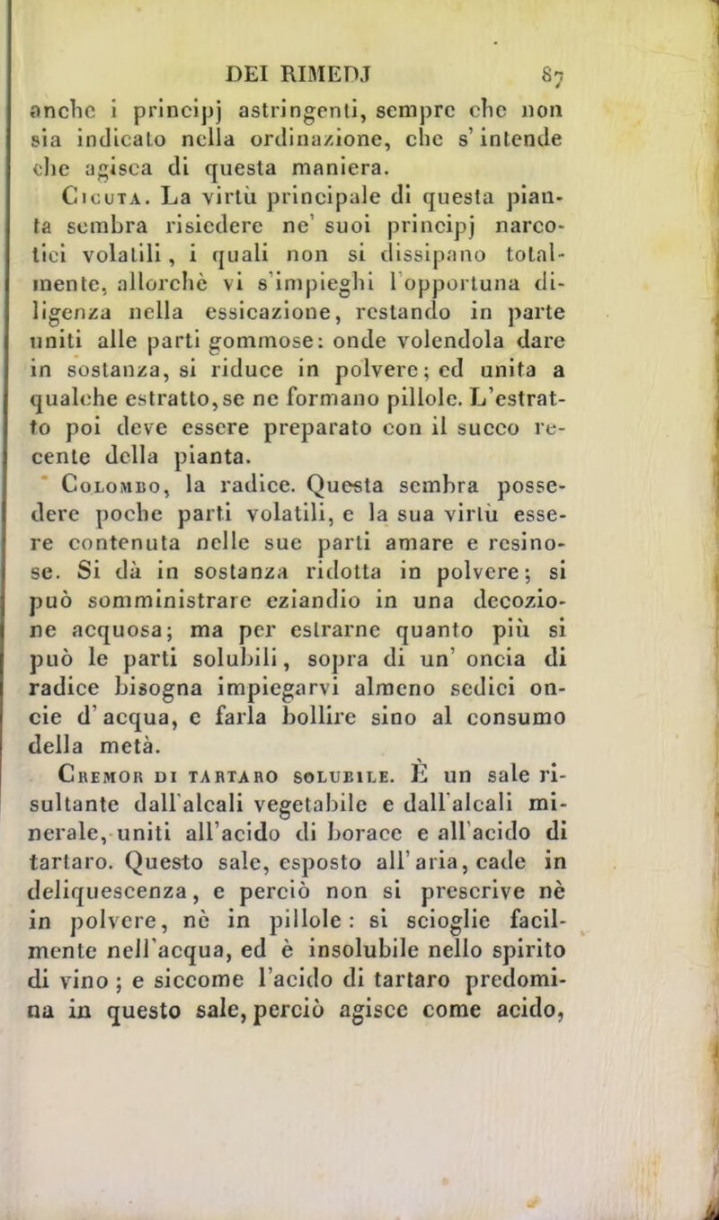 anche i principi astringenti, sempre che non sia indicato nella ordinazione, che s'intende che adisca di questa maniera. Cicuta. La virtù principale di questa pian- ta sembra risiedere ne1 suoi principi narco- tici volatili, i quali non si dissipano total- mente, allorché vi s'impieghi 1 opportuna di- ligenza nella essicazione, restando in parte uniti alle parti gommose: onde volendola dare in sostanza, si riduce in polvere; ed unita a qualche estrattore ne formano pillole. L'estrat- to poi deve essere preparato con il succo re- cente della pianta. Colombo, la radice. Questa sembra posse- dere poche parti volatili, e la sua virtù esse- re contenuta nelle sue parti amare e resino- se. Si dà in sostanza ridotta in polvere; si può somministrare eziandio in una decozio- ne acquosa; ma per eslrarnc quanto più si può le parti solubili, sopra di un' oncia di radice bisogna impiegarvi almeno sedici on- cie d'acqua, e farla bollire sino al consumo della metà. Ckemor di tartaro solubile. E un sale ri- sultante dall'alcali vegetabile e dallalcali mi- nerale, uniti all'acido di borace e all'acido di tartaro. Questo sale, esposto all'aria, cade in deliquescenza, e perciò non si prescrive nè in polvere, nò in pillole: si scioglie facil- mente nel! acqua, ed è insolubile nello spirito di vino ; e siccome l'acido di tartaro predomi- na in questo sale, perciò agisce come acido,