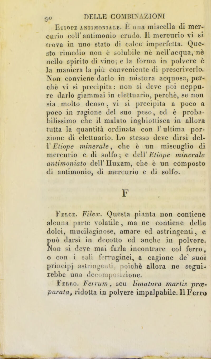 Etiope antimoniale, lì una miscolla di mer- eiaio coli'antimonio crudo. Il mercurio vi si *rova in uno stato di ealoe imperfetta. Que- sto rimedio non è solubile nè nell'acqua, nò nello spirilo di vino; e la forma in polvere è la maniera la più conveniente di prescriverlo. Non conviene darlo in mistura acquosa, per- chè vi si precipita: non si deve poi neppu- re darlo giammai in cleltuario, perchè, se non sia molto denso, vi si precipita a poco a poco in ragione del suo peso, ed è proba- bilissimo che il malato inghiottisca in allora tutta la quantità ordinata con l'ultima por- zione di elettuario. Lo stesso deve dirsi del- 1 Etiope minerale, che è un miscuglio di mercurio e di solfo ; e dell' Etiope minerale antimoniaio dell'Huxam, che è un composto •eli antimonio, di mercurio e di solfo. F Felce. Filcx. Questa pianta non contiene alcuna parte volatile, ma ne contiene delle dolci, mucilaginose, amare ed astringenti, e può darsi in decollo ed anche in polvere. Non si deve mai farla incontrare col ferro, o con i sali frrruginei, a cagione de' suoi princìpi asl oichè allora ne segui- rebbe una decomposizione. Ferro. Eciiiun, scu limatura martis pre- parata, ridotta in polvere impalpabile. Il Ferro