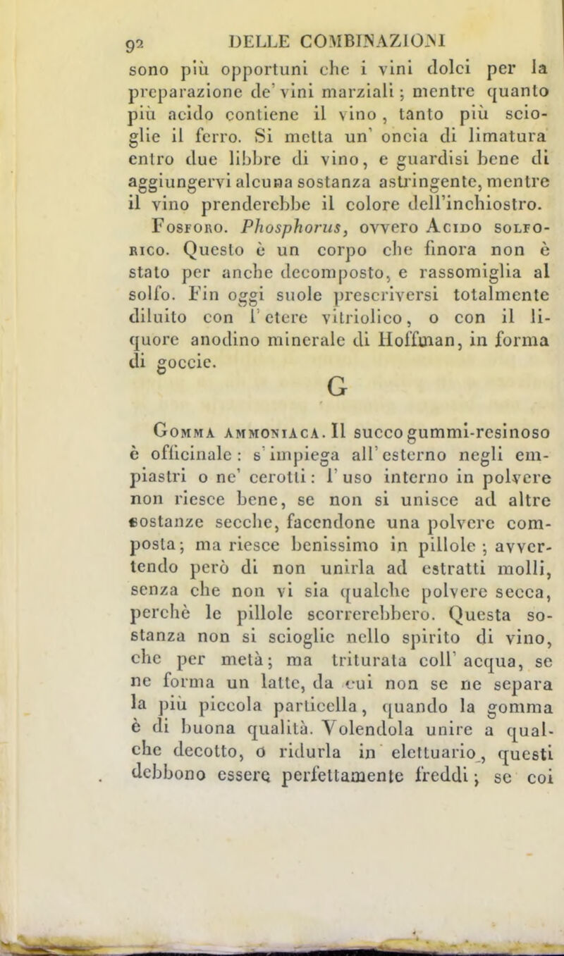 sono più opportuni che i vini dolci per la preparazione de'vini marziali; mentre quanto più acido contiene il vino, tanto più scio- glie il ferro. Si metta un oncia di limatura entro due libbre di vino, e guardisi bene di aggiungervi alcuna sostanza astringente, mentre il vino prenderebbe il colore dell'inchiostro. Fosforo. Phosphoms, ovvero Acido solfo- rico. Questo è un corpo che finora non è stato per anche decomposto, e rassomiglia al solfo. Fin oggi suole prescriverai totalmente diluito con 1 etere vilriolico, o con il li- quore anodino minerale di Hoffuian, in forma di goccic. G Gomma ammoniaca. Il succogummi-resinoso è officinale: s'impiega all'esterno negli em- piastri o ne' cerotti : 1' uso interno in polvere non riesce bene, se non si unisce ad altre sostanze secche, facendone una polvere com- posta-, ma riesce benissimo in pillole-, avver- tendo però di non unirla ad estratti molli, senza che non vi sia qualche polvere secca, perchè le pillole scorcerebbero. Questa so- stanza non si scioglie nello spirito di vino, che per metà; ma triturala coli'acqua, se ne forma un latte, da cui non se ne separa la più piccola particella , quando la gomma è di buona qualità. Volendola unire a qual- che decotto, o ridurla in elcttuario, questi debbono essere, perfettamente freddi ; se coi