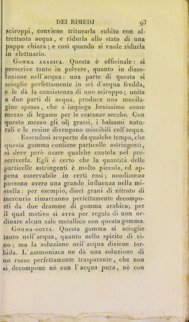 sciroppi, conviene triturarla subito con al- trettanta acqua, e ridurla allo stato di una pappa chiara ; e così quando si vuole ridurla in elettuario. Gomma, arabica. Questa è officinale : si prescrive tanto in polvere, quanto in disso- luzione nell'acqua: una parte di questa si scioglie perfettamente in sci d'acqua fredda, e le dà la consistenza di uno sciroppo ; unita a due parti di acqua, produce una mueila- gine spessa, che s: impiega Lenissimo come mezzo di legame per le sostanze secche. Con questo mezzo gli olj grassi, i balsami natu- rali c le resine divengono miscibili coll'acqua. Essendosi scoperto da qualche tempo, che questa gomma contiene particelle astringenti, si deve però usare qualche cautela nel pre- scriverla. Egli è certo che la quantità delle particelle astringenti è mollo piccola, ed ap- pena osservabile in certi casi ; nondimeno possono avere una grande influenza nella mi- scella : per esempio, dicci grani di nitrato di mercurio rimarranno perlettamente decompo- sti da due dramme di gomma arabica; per il qual motivo si avrà per regola di non or- dinare alcun sale metallico con questa gomma. Gomma-gotta. Questa gomma si scioglie tanto nell'acqua, quanto nello spirito di vi- no; ma la soluzione nell'acqua diviene tor- bida. L'ammoniaca ne dà una soluzione di un rosso perfettamente trasparente , che non si decompone nè con l'acqua pura, nò con