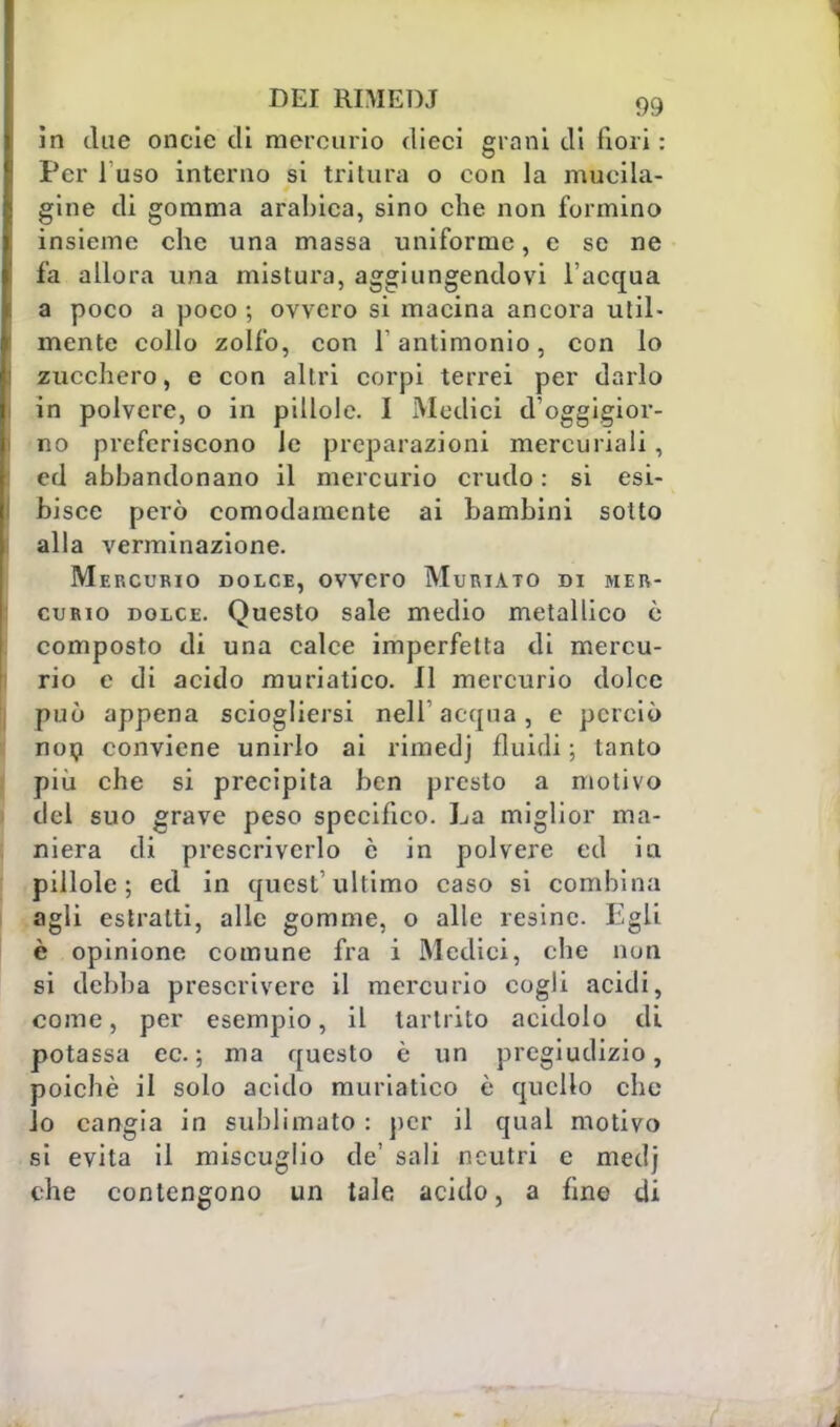 in due oncie di mercurio dieci grani di fiori : Per fuso interno si tritura o con la mueila- gine di gomma arabica, sino che non formino insieme che una massa uniforme, e se ne fa allora una mistura, aggiungendovi l'acqua a poco a poco ; ovvero si macina ancora util- mente collo zolfo, con f antimonio, con lo zucchero, e con altri corpi terrei per darlo in polvere, o in pillole. I Medici d'oggigior- no preferiscono le preparazioni mercuriali, ed abbandonano il mercurio crudo : si esi- bisce però comodamente ai bambini sotto alla verminazione. Mercurio dolce, ovvero Muriato di mer- curio dolce. Questo sale medio metallico è composto di una calce imperfetta di mercu- rio e di acido muriatico. 11 mercurio dolce può appena sciogliersi nell'acqua, e perciò non conviene unirlo ai rimedj fluidi ; tanto più che si precipita ben presto a motivo del suo grave peso specifico. La miglior ma- niera di prescriverlo e in polvere ed in, pillole; ed in quest'ultimo caso si combina agli estratti, alle gomme, o alle resine. Egli è opinione comune fra i Medici, che non si debba prescrivere il mercurio cogli acidi, come, per esempio, il tarlrito acidolo di potassa ec; ma questo è un pregiudizio, poiché il solo acido muriatico è quello che lo cangia in sublimato : per il qual motivo sì evita il miscuglio de' sali neutri e medj che contengono un tale acido, a fine di