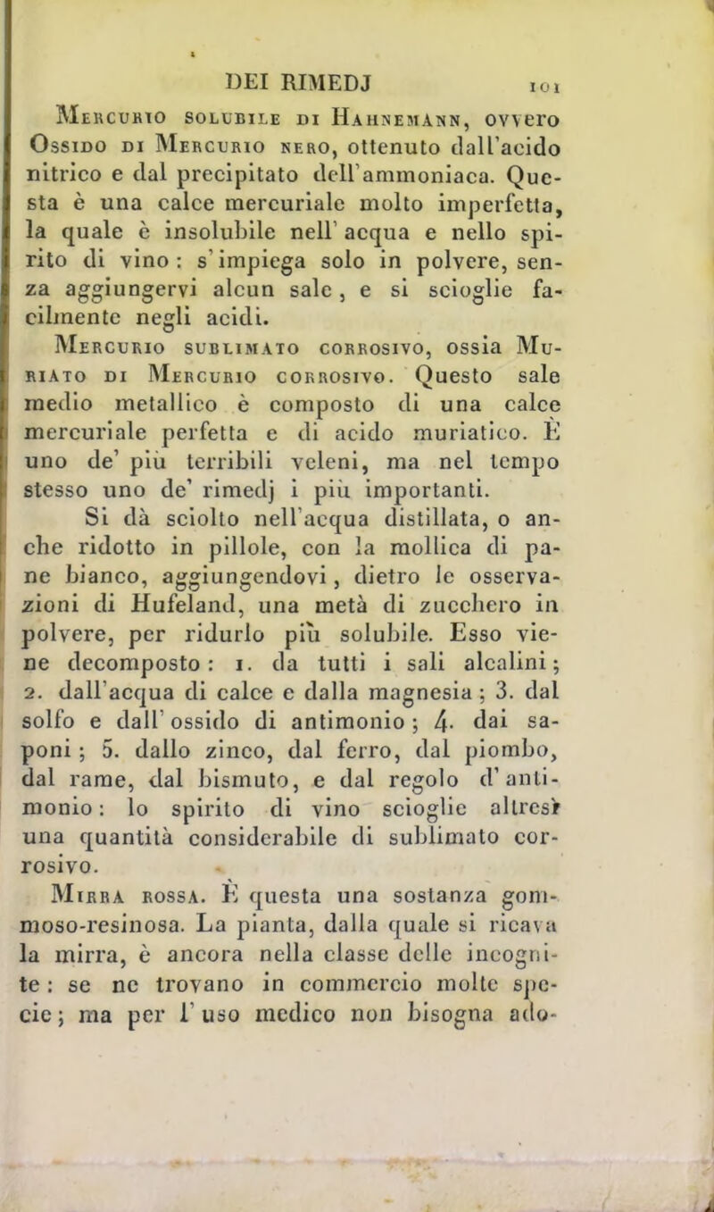 Mercurio solubile di Hahnemann, ovvero Ossido di Mercurio nero, ottenuto dall'acido nitrico e dal precipitato dell'ammoniaca. Que- sta è una calce mercuriale molto imperfetta, la quale è insolubile nell' acqua e nello spi- rito di vino: s'impiega solo in polvere, sen- za aggiungervi alcun sale, e si scioglie fa- cilmente negli acidi. Mercurio sublimato corrosivo, ossia Mu- riato di Mercurio corrosivo. Questo sale medio metallico è composto di una calce mercuriale perfetta e di acido muriatico. È uno de' più terribili veleni, ma nel tempo stesso uno de1 rimetlj i più, importanti. Si dà sciolto nell'acqua distillata, o an- che ridotto in pillole, con la mollica di pa- ne bianco, aggiungendovi, dietro le osserva- zioni di Hufeland, una metà di zucchero in polvere, per ridurlo piti solubile. Esso vie- ne decomposto: i. da tutti i sali alcalini; 2. dall'acqua di calce e dalla magnesia ; 3. dal solfo e dall' ossido di antimonio ; 4- dai sa- poni ; 5. dallo zinco, dal ferro, dal piombo, dal rame, dal bismuto, e dal regolo d'anti- monio : lo spirito di vino scioglie allrcsr una quantità considerabile di sublimato cor- rosivo. Mirra rossa. È questa una sostanza goni- moso-resinosa. La pianta, dalla quale si rica\;i la mirra, è ancora nella classe delle incogni- te : se ne trovano in commercio molte spe- cie ; ma per l'uso medico non bisogna ado-