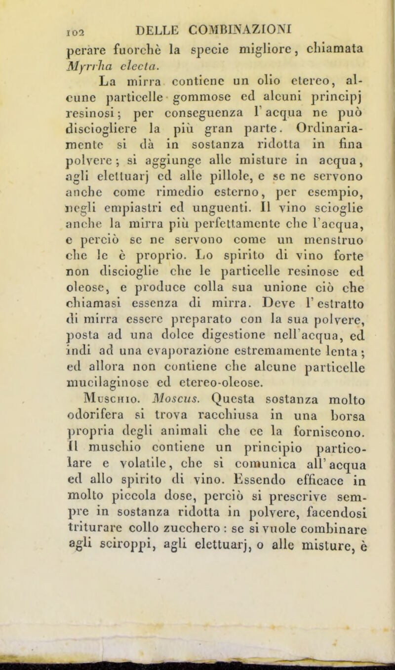 perare fuorché la specie migliore, chiamata Myrrlia cicchi. La mirra contiene un olio etereo, al- cune particelle gommose ed alcuni principi resinosi; per conseguenza l'acqua ne può disciogliere la più gran parte. Ordinaria- mente si dà in sostanza ridotta in fina polvere-, si aggiunge alle misture in acqua, agli elclluarj ed alle pillole, e se ne servono anche come rimedio esterno, per esempio, negli empiastri ed unguenti. Il vino scioglie anche la mirra più perfettamente che l'acqua, e perciò se ne servono come un menstruo che le è proprio. Lo spirito di vino forte non discioglie che le particelle resinose ed oleose, e produce colla sua unione ciò che chiamasi essenza di mirra. Deve l'estratto di mirra essere preparato con la sua polvere, posta ad una dolce digestione nell'acqua, ed indi ad una evaporazione estremamente lenta; ed allora non contiene che alcune particelle mucilaginose ed etcreo-oleose. Muschio. Moscus. Questa sostanza molto odorifera si trova racchiusa in una borsa propria degli animali che ce la forniscono. 11 muschio contiene un principio partico- lare e volatile, che si comunica all'acqua ed allo spirito di vino. Essendo efficace in molto piccola dose, perciò si prescrive sem- pre in sostanza ridotta in polvere, facendosi triturare collo zucchero: se si vuole combinare agli sciroppi, agli elettuarj, o alle misture, è