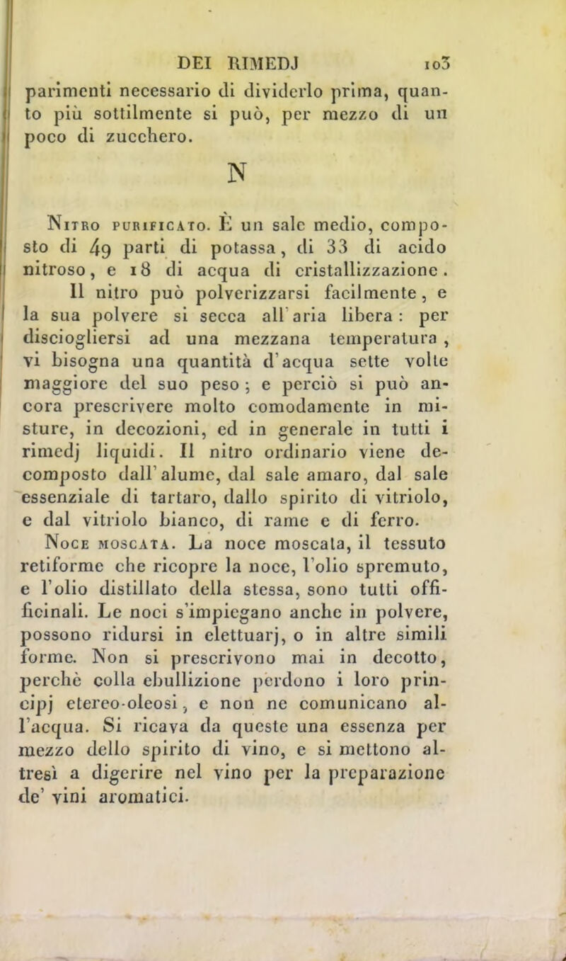 parimenti necessario di dividerlo prima, quan- to più sottilmente si può, per mezzo di un poco di zucchero. N Nitro purificato. E un sale medio, compo- sto di 49 parti di potassa, di 33 di acido nitroso, e 18 di acqua di cristallizzazione. 11 nitro può polverizzarsi facilmente, e la sua polvere si secca ali aria libera: per disciogliersi ad una mezzana temperatura , vi bisogna una quantità d'acqua sette volte maggiore del suo peso ; e perciò si può an- cora prescrivere molto comodamente in mi- sture, in decozioni, ed in generale in tutti i rimedj liquidi. Il nitro ordinario viene de- composto dall'alume, dal sale amaro, dal sale essenziale di tartaro, dallo spirito di vitriolo, e dal vitriolo bianco, di rame e di ferro. Noce moscata. La noce moscata, il tessuto retiforme che ricopre la noce, l'olio spremuto, e l'olio distillato della stessa, sono tutti offì- fìcinali. Le noci s'impiegano anche in polvere, possono ridursi in elettuarj, o in altre simili forme. Non si prescrivono mai in decotto, perchè colla ebullizione perdono i loro prin- cipi etereo-oleosi, e non ne comunicano al- l'acqua. Si ricava da queste una essenza per mezzo dello spirito di vino, e si mettono al- tresì a digerire nel vino per la preparazione de' vini aromatici.