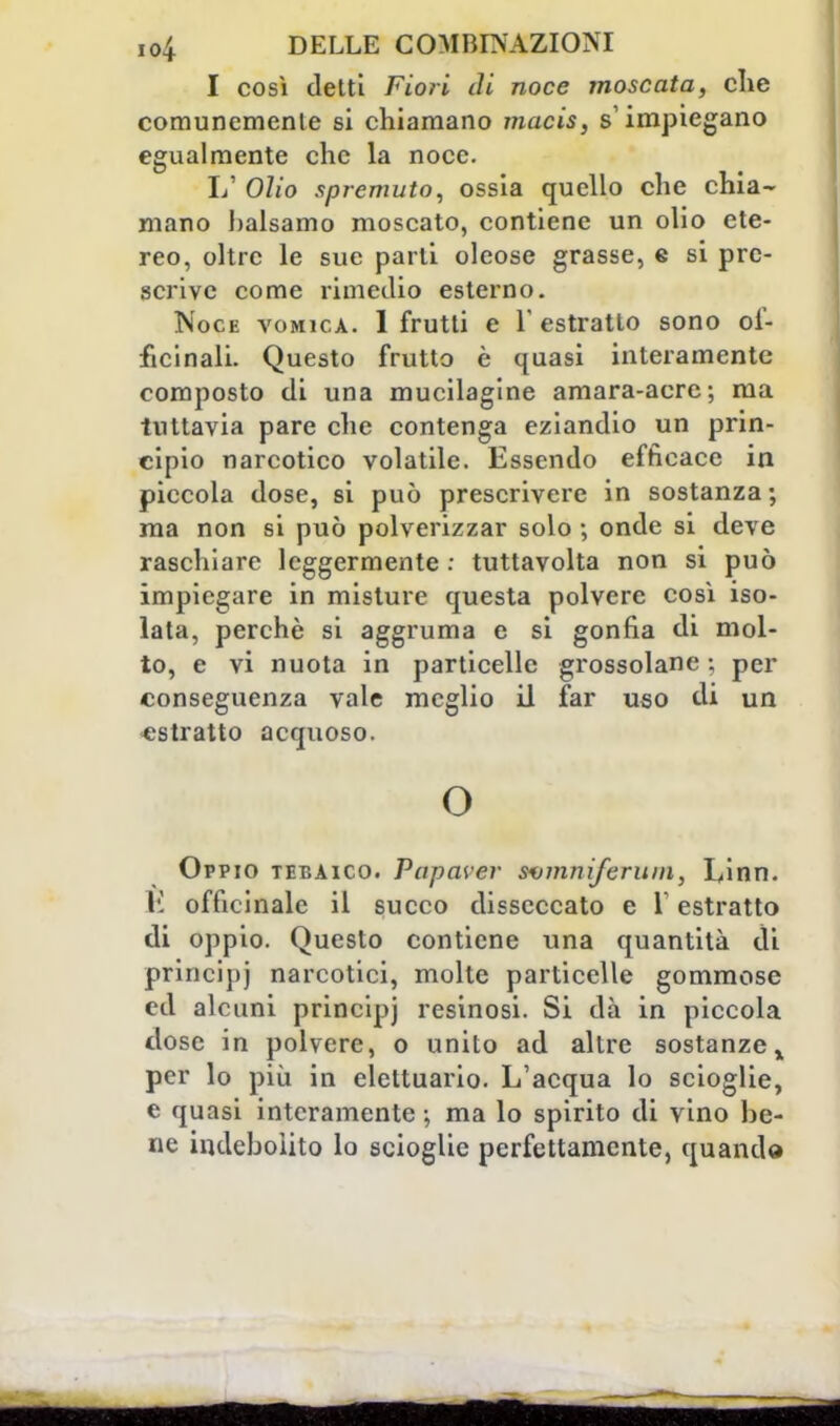 I così detti Fiori di noce moscata, che comunemente si chiamano macis, s'impiegano egualmente che la noce. 1/ Olio spremuto, ossia quello che chia- mano balsamo moscato, contiene un olio ete- reo, oltre le sue parti oleose grasse, e si pre- scrive come rimedio esterno. Noce vomica. 1 frutti e Y estratto sono of- ficinali. Questo frutto è quasi interamente composto di una mucilagine amara-acre; ma tuttavia pare che contenga eziandio un prin- cipio narcotico volatile. Essendo efficace in piccola dose, si può prescrivere in sostanza ; ma non si può polverizzar solo -, onde si deve raschiare leggermente : tuttavolta non si può impiegare in misture questa polvere così iso- lata, perchè si aggruma e si gonfia di mol- to, e vi nuota in particelle grossolane ; per conseguenza vale meglio il far uso di un estratto acquoso. o Oppio tebaico. Papaver sumniferum, Linn. li officinale il succo disseccato e V estratto di oppio. Questo contiene una quantità di principj narcotici, molte particelle gommose ed alcuni principj resinosi. Si dà in piccola dose in polvere, o unito ad altre sostanze % per lo più in elettuario. L'acqua lo scioglie, e quasi interamente ; ma lo spirito di vino be- ne indebolito lo scioglie perfettamente, quando