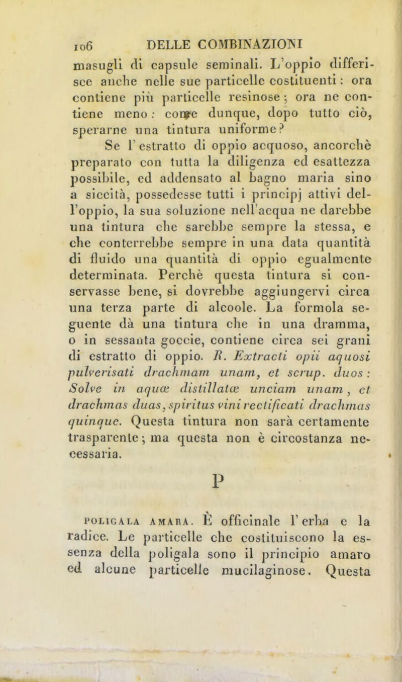 masugli eli capsule seminali. L oppio differi- sce anche nelle sue particelle costituenti : ora contiene più particelle resinose ; ora ne con- tiene meno : confc dunque, dopo tutto ciò, sperarne una tintura uniforme ? Se 1 estratto di oppio acquoso, ancorché preparato con tutta la diligenza ed esaltezza possibile, ed addensato al Lagno maria sino a siccità, possedesse tutti i principi attivi del- l'oppio, la sua soluzione nell'acqua ne darebbe una tintura che sarebbe sempre la stessa, e che conterrebbe sempre in una data quantità di fluido una quantità di oppio egualmente determinata. Perchè questa tintura si con- servasse bene, si dovrebbe aggiungervi circa una terza parte di alcoole. La formola se- guente dà una tintura che in una dramma, o in sessanta goccie, contiene circa sei grani di estratto di oppio. li. Entracti opii aquosi pulverisati drachmam unam, et scrup, iluos : Solve in aqucL' distillata; unciam unam, et drachmas duas. spiritus vini redificati drachmas quinque. Questa tintura non sarà certamente trasparente ; ma questa non è circostanza ne- cessaria. P pò li g a la amara. K officinale l'erba e la radice. Le particelle che costituiscono la es- senza della poligala sono il principio amaro ed alcune particelle mucilaginose. Questa
