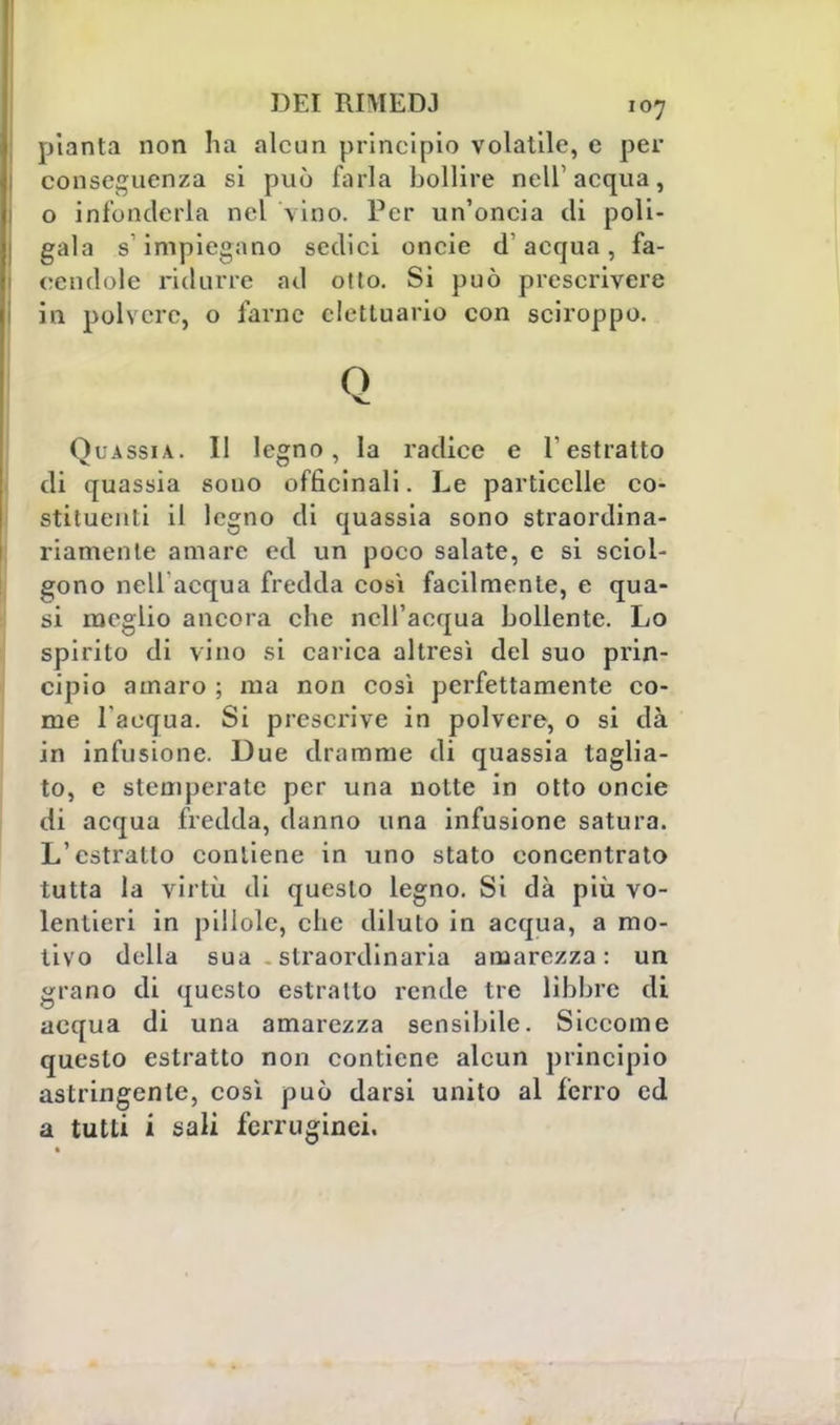 pianta non ha alcun principio volatile, c per conseguenza si può farla bollire ncir acqua, o infonderla nel vino. Per un'oncia di poli- gala s impiegano sedici oncie d'acqua, fa- cendole ridurre ad otto. Si può prescrivere in poh ero, o farne elettuario con sciroppo. Q Quassia. Il legno, la radice e l'estratto di quassia souo officinali. Le particelle co- stituenti il legno di quassia sono straordina- riamente amare ed un poco salate, e si sciol- gono nell'acqua fredda così facilmente, e qua- si meglio ancora che nell'acqua bollente. Lo spirito di vino si carica altresì del suo prin- cipio amaro ; ma non così perfettamente co- me l'acqua. Si prescrive in polvere, o si dà in infusione. Due dramme di quassia taglia- to, e stemperate per una notte in otto oncie di acqua fredda, danno una infusione satura. L'estratto contiene in uno stato concentrato tutta la virtù di questo legno. Si dà più vo- lentieri in pillole, che diluto in acqua, a mo- tivo della sua straordinaria amarezza : un grano di questo estratto rende tre libbre di acqua di una amarezza sensibile. Siccome questo estratto non contiene alcun principio astringente, così può darsi unito al ferro ed a tutti i sali ferruginei.