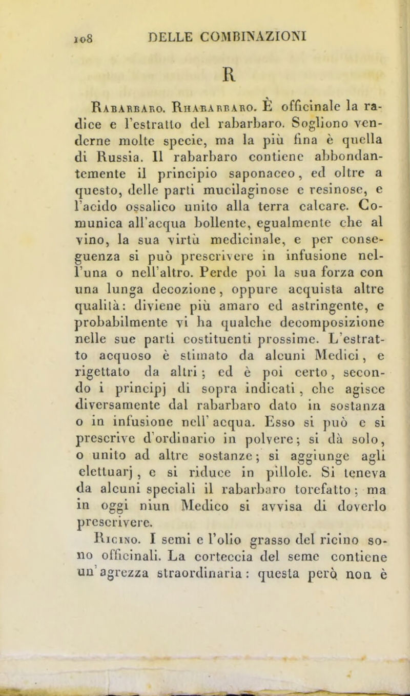 R Rabarbaro. Rhabarraro. È officinale la ra- dice e l'estratto del rabarbaro. Sogliono ven- derne molte specie, ma la più fina è quella di Russia. Il rabarbaro contiene abbondan- temente il principio saponaceo, ed oltre a questo, delle parti mucilaginose e resinose, e l'acido ossalico unito alla terra calcare. Co- munica all'acqua bollente, egualmente che al vino, la sua virtù medicinale, e per conse- guenza si può prescrivere in infusione nel- l'una o nell'altro. Perde poi la sua forza con una lunga decozione, oppure acquista altre qualità: diviene più amaro ed astringente, e probabilmente vi ha qualche decomposizione nelle sue parti costituenti prossime. L'estrat- to acquoso è slimato da alcuni Medici, e rigettalo da altri ; ed è poi certo, secon- do i principi di sopra indicati, che agisce diversamente dal rabarbaro dato in sostanza o in infusione nell' acqua. Esso si può c si prescrive d'ordinario in polvere; si dà solo, o unito ad altre sostanze; si aggiunge agli eletluarj , c si riduce in pillole. Si teneva da alcuni speciali il rabarbaro torefatto ; ma in oggi niun Medico si avvisa di doverlo prescrivere. Ricino. I semi e l'olio grasso del ricino so- no officinali. La corteccia del seme contiene un'agrezza straordinaria: questa però non è