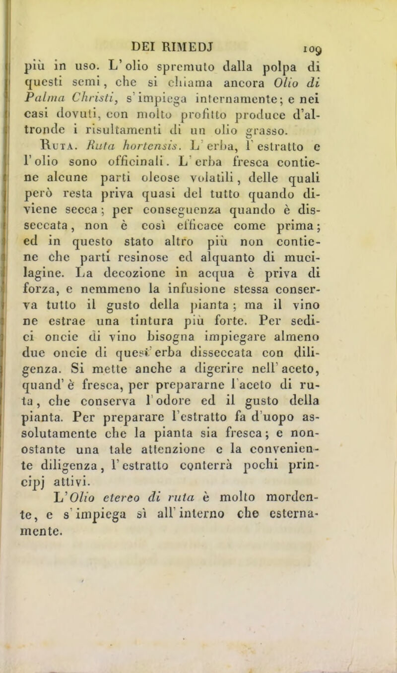 più in uso. L'olio spremuto dalla polpa di questi semi, che si chiama ancora Olio di Palma Christi, s'impiega internamente ; e nei casi dovuti, con molto profitto produce d'al- tronde i risultamenti di un olio grasso. Ruta. Ruta hortensis. L erba, 1 estratto e l'olio sono officinali. L erba fresca contie- ne alcune parti oleose volatili, delle quali però resta priva quasi del tutto quando di- viene secca ; per conseguenza quando è dis- seccata , non è così efficace come prima ; ed in questo stato altro più non contie- ne che parti resinose ed alquanto di muci- lagine. La decozione in acqua è priva di forza, e nemmeno la infusione stessa conser- va tutto il gusto della pianta ; ma il vino ne estrae una tintura più forte. Per sedi- ci oncie di vino bisogna impiegare almeno due oncie di quet:» erba disseccata con dili- genza. Si mette anche a digerire nell'aceto, quand' è fresca, per prepararne 1 aceto di ru- ta , che conserva 1 odore ed il gusto della pianta. Per preparare l'estratto fa d'uopo as- solutamente che la pianta sia fresca; e non- ostante una tale attenzione e la convenien- te diligenza, l'estratto conterrà pochi prin- cipj attivi. li'Olio etereo di ruta è molto morden- te, e s'impiega sì ali* interno che esterna- mente.