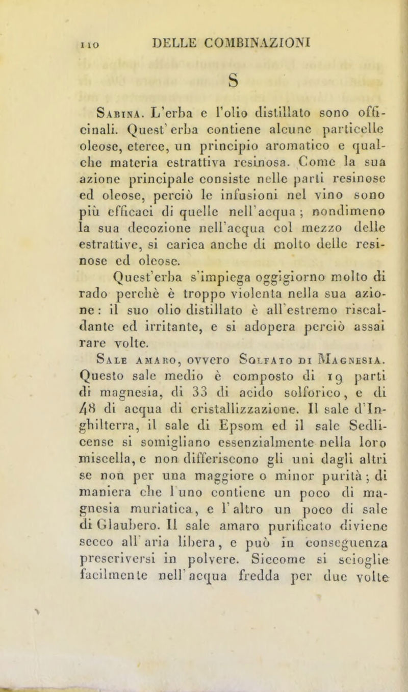I IO s Sabina. L'erba c l'olio distillato sono offi- cinali. Quest'erba contiene alcune particelle oleose, eteree, un principio aromatico e qual- che materia estrattiva resinosa. Come la sua azione principale consiste nelle parli resinose ed oleose, perciò le infusioni nel vino sono più efficaci di quelle nell'acqua ; nondimeno la sua decozione nell'acqua col mezzo delle estrattive, si carica anche di molto delle resi- nose ed oleose. Quest'erba s'impiega oggigiorno molto di rado perchè è troppo violenta nella sua azio- ne : il suo olio distillato e ali estremo riscal- dante ed irritante, e si adopera perciò assai rare volte. Sale amaro, ovvero Solfato di Magnesia. Questo sale medio è composto di 19 parti di magnesia, di 33 di acido solforico, e di 48 di acqua di cristallizzazione. Il sale d'In- ghilterra, il sale di Epsom ed il sale Sedli- censc si somigliano essenzialmente nella loro miscella,c non differiscono gli uni dagli altri se non per una maggiore o minor purità j di maniera che 1 uno contiene un poco di ma- gnesia muriatica, e l'altro un poco di sale di Glaubero. Il sale amaro purificato diviene secco ali aria libera, e può in conseguenza prescriversi in polvere. Siccome si scioglie facilmente nell'acqua fredda per due volte