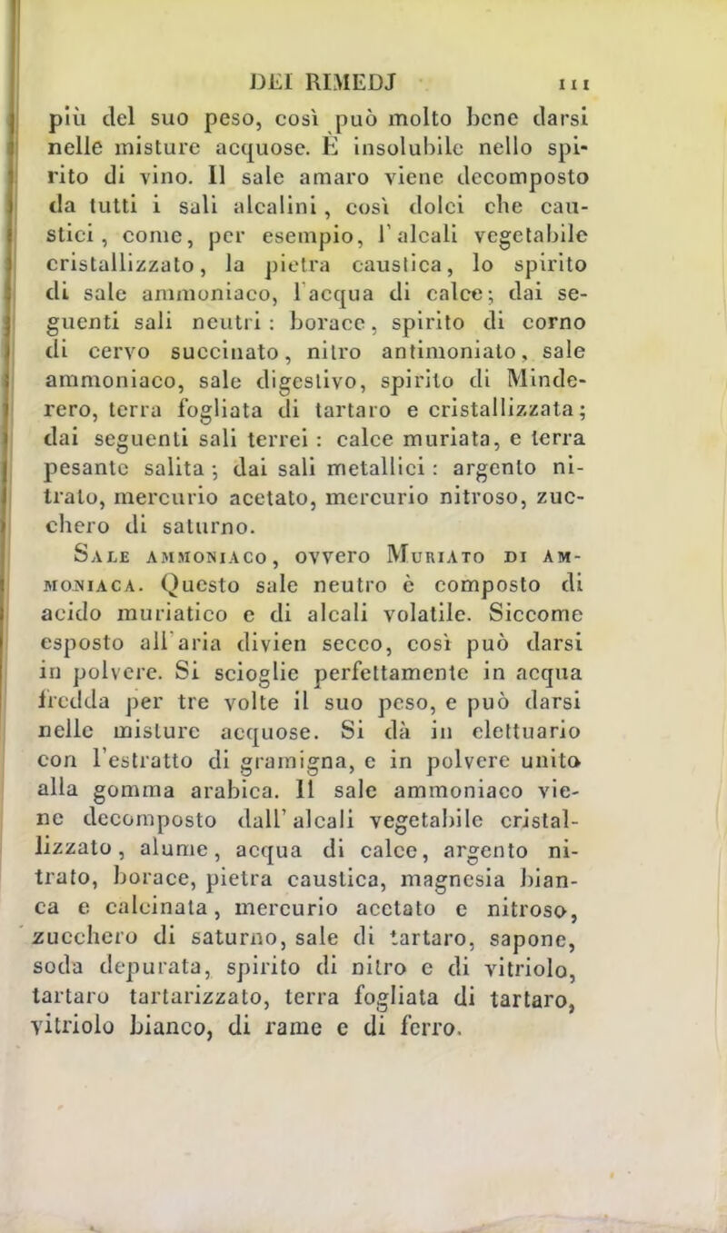 più del suo peso, così può molto bene darsi nelle misture acquose. E insolubile nello spi- rito di vino. Il sale amaro viene decomposto da tutti i sali alcalini, così dolci che cau- stici, come, per esempio, l'alcali vegetabile cristallizzato, la pietra caustica, lo spirito di sale ammoniaco, 1 acqua di calce; dai se- guenti sali neutri: borace, spirito di corno di cervo succhiato, nitro antimoniato, sale ammoniaco, sale digestivo, spirito di Minde- rero, terra fogliata di tartaro e cristallizzata ; dai seguenti sali terrei : calce muriata, e terra pesante salita -, dai sali metallici : argento ni- trato, mercurio acetato, mercurio nitroso, zuc- chero di saturno. Sale ammoniaco, ovvero Mukiato di am- moniaca. Questo sale neutro è composto di acido muriatico e di alcali volatile. Siccome esposto all'aria divien secco, così può darsi in polvere. Si scioglie perfettamente in acqua fredda per tre volte il suo peso, e può darsi nelle misture acquose. Si dà in elettuario con l'estratto di gramigna, e in polvere unito alla gomma arabica. 11 sale ammoniaco vie- ne decomposto dall'alcali vegetabile cristal- lizzato, alume, acqua di calce, argento ni- trato, borace, pietra caustica, magnesia bian- ca e calcinata, mercurio acetato e nitroso, zucchero di saturno, sale di tartaro, sapone, soda depurata, spirito di nitro e di vitriolo, tartaro tartarizzato, terra fogliata di tartaro, vitriolo bianco, di rame e di ferro.