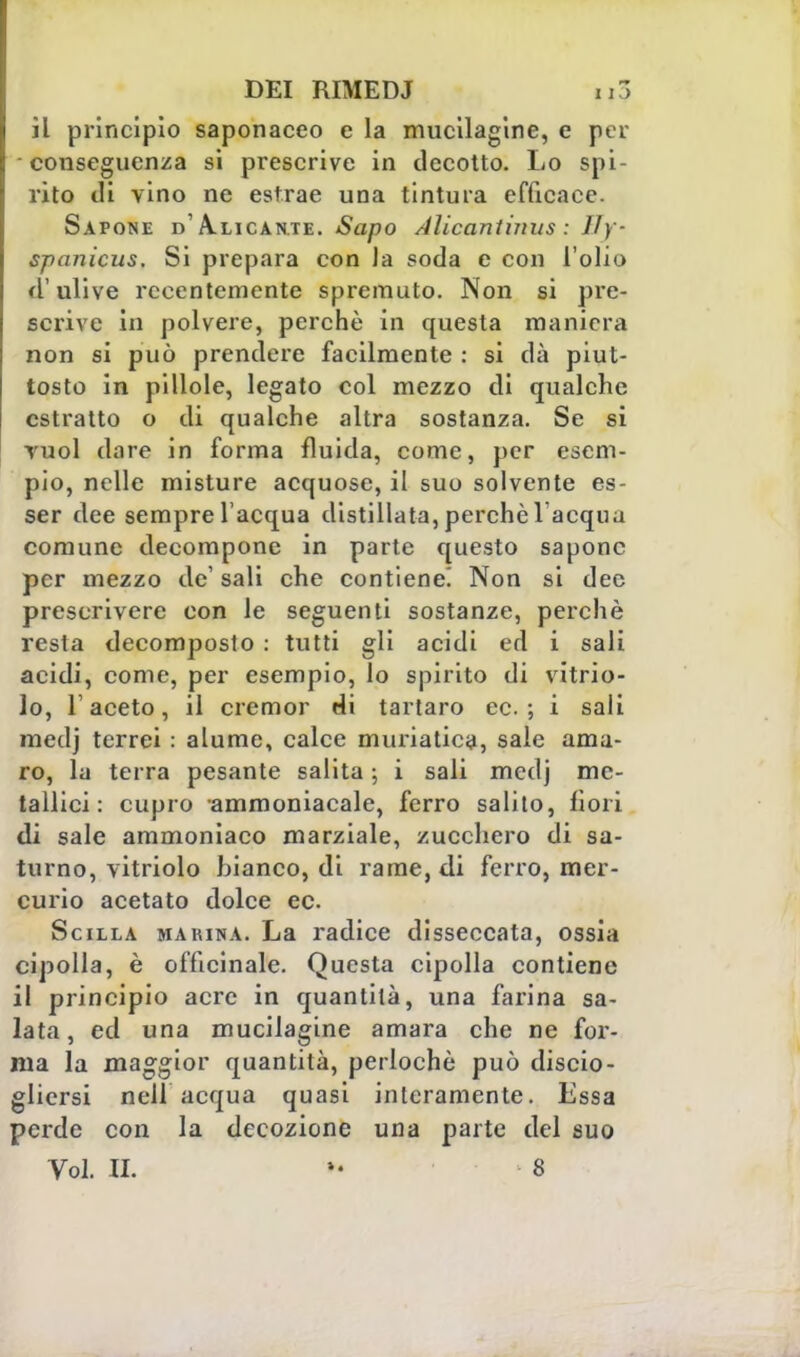 il principio saponaceo e la mucilagine, e per conseguenza si prescrive in decotto. Lo spi rito di vino ne estrae una tintura efficace. Sapone d'Alicante. Sapo Alicantimis : lly spanicus. Si prepara con la soda e con l'olio d'ulive recentemente spremuto. Non si pre- scrive in polvere, perchè in questa maniera non si può prendere facilmente : si dà piut- tosto in pillole, legato col mezzo di qualche estratto o di qualche altra sostanza. Se si vuol dare in forma fluida, come, per esem- pio, nelle misture acquose, il suo solvente es- ser dee sempre l'acqua distillata, perchè lacqnu comune decompone in parte questo sapone per mezzo de' sali che contiene! Non si dee prescrivere con le seguenti sostanze, perchè resta decomposto : tutti gli acidi ed i sali acidi, come, per esempio, lo spirito di vitrio- lo, Faceto, il cremor di tartaro ec. ; i sali medj terrei : alume, calce muriatica, sale ama- ro, la terra pesante salita \ i sali medj me- tallici : cupio ammoniacale, ferro salito, fiori di sale ammoniaco marziale, zucchero di sa- turno, vitriolo bianco, di rame, di ferro, mer- curio acetato dolce ec. Scilla marina. La radice disseccata, ossia cipolla, è officinale. Questa cipolla contiene il principio acre in quantità, una farina sa- lata, ed una mucilagine amara che ne for- ma la maggior quantità, perlochè può discio- gliersi nell acqua quasi interamente. Essa perde con la decozione una parte del suo Voi. II. »• 8
