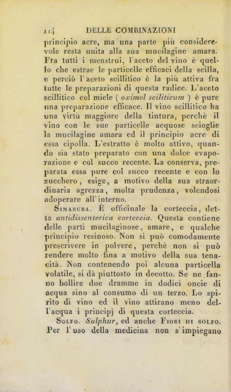 principio acre, ma una parte più considere- vole resta unita alla sua mueilagine amara. Fra lutti i mcnstrui, V aceto del vino è quel- lo che estrae le particelle efficaci della scilla, c perciò T aceto scillitico è la più attiva fra tutte le preparazioni di questa radice. L'aceto scillitico col miele ( oximel sciliticìim ) è pure una preparazione efficace. Il vino scillitico ha una virtù maggiore della tintura, perchè il vino con le sue particelle acquose scioglie la mueilagine amara ed il principio acre di essa cipolla. L'estratto è molto attivo, quan- do sia slato preparato con una dolce evapo- razione e col succo recente. La conserva, pre- parata essa pure col succo recente e con lo zucchero, esige, a motivo della sua straor- dinaria agrezza , molta prudenza, volendosi adoperare all'interno. Sin aruba. E officinale la corteccia, del- ia anlidisscnterica corteccia. Questa contiene delle parti mucilaginose, amare, e qualche principio resinoso. Non si può comodamente prescrivere in polvere, perchè non si può rendere molto fina a motivo della sua tena- cità. Non contenendo poi alcuna particella volatile, si dà piuttosto in decotto. Se ne fan- no bollire due dramme in dodici oncie di acqua sino al consumo di un terzo. Lo spi- rito di vino ed il vino attirano meno dcl- lacqua i principi di questa corteccia. Solfo. Sulphur, ed anche Fiori di solfo. Per l'uso della medicina non s'impiegano