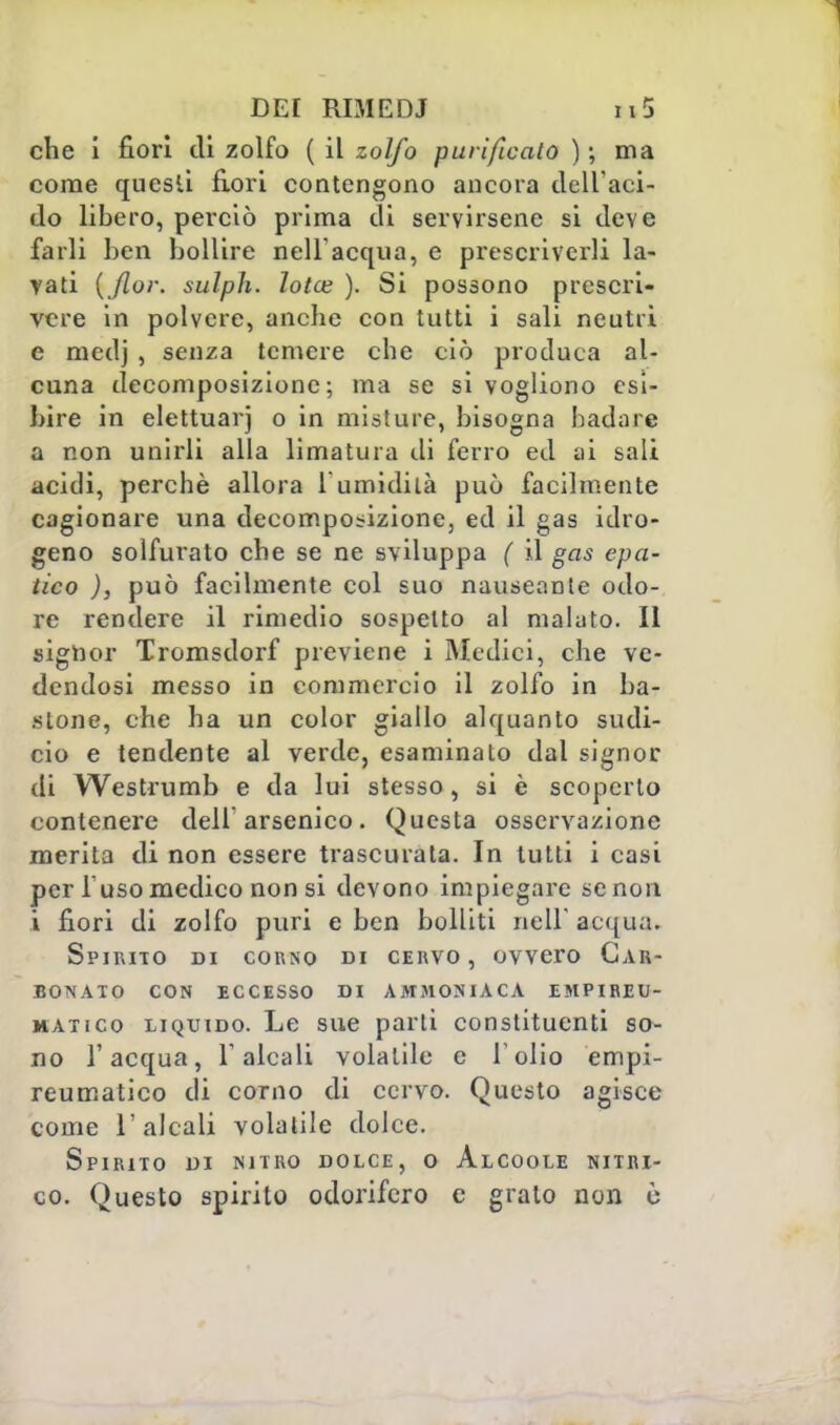 che i fiori di zolfo ( il zolfo purificato ) \ ma come questi fiori contengono ancora dell'aci- do libero, perciò prima di servirsene si deve farli ben bollire nell'acqua, e prescriverli la- rari {Jlor. sulph. lotce ). Si possono prescri- vere in polvere, anche con tutti i sali neutri e medj , senza temere che ciò produca al- cuna decomposizione; ma se si vogliono esi- bire in elettuarj o in misture, bisogna badare a non unirli alla limatura di ferro ed ai sali acidi, perchè allora 1 umidità può facilmente cagionare una decomposizione, ed il gas idro- geno solfurato che se ne sviluppa ( il gas epa- tico ), può facilmente col suo nauseante odo- re rendere il rimedio sospetto al malato. Il signor Tromsdorf previene i Medici, che ve- dendosi messo in commercio il zolfo in ba- stone, che ha un color giallo alquanto sudi- cio e tendente al verde, esaminato dal signor di Westrumb e da lui stesso, si è scoperto contenere dell'arsenico. Questa osservazione merita di non essere trascurata. In tutti i casi per 1 uso medico non si devono impiegare se non i fiori di zolfo puri e ben bolliti neH' acqua. Spirito di corno di cervo, ovvero Car- bonato CON ECCESSO DI AMMONIACA EMPIREI!- matico liquido. Le sue parti constituenti so- no l'acqua, l'alcali volatile e l'olio empi- reumatico di corno di cervo. Questo agisce come l'alcali volatile dolce. Spirito di nitro dolce, o Alcoole nitri- co. Questo spirito odorifero e grato non è