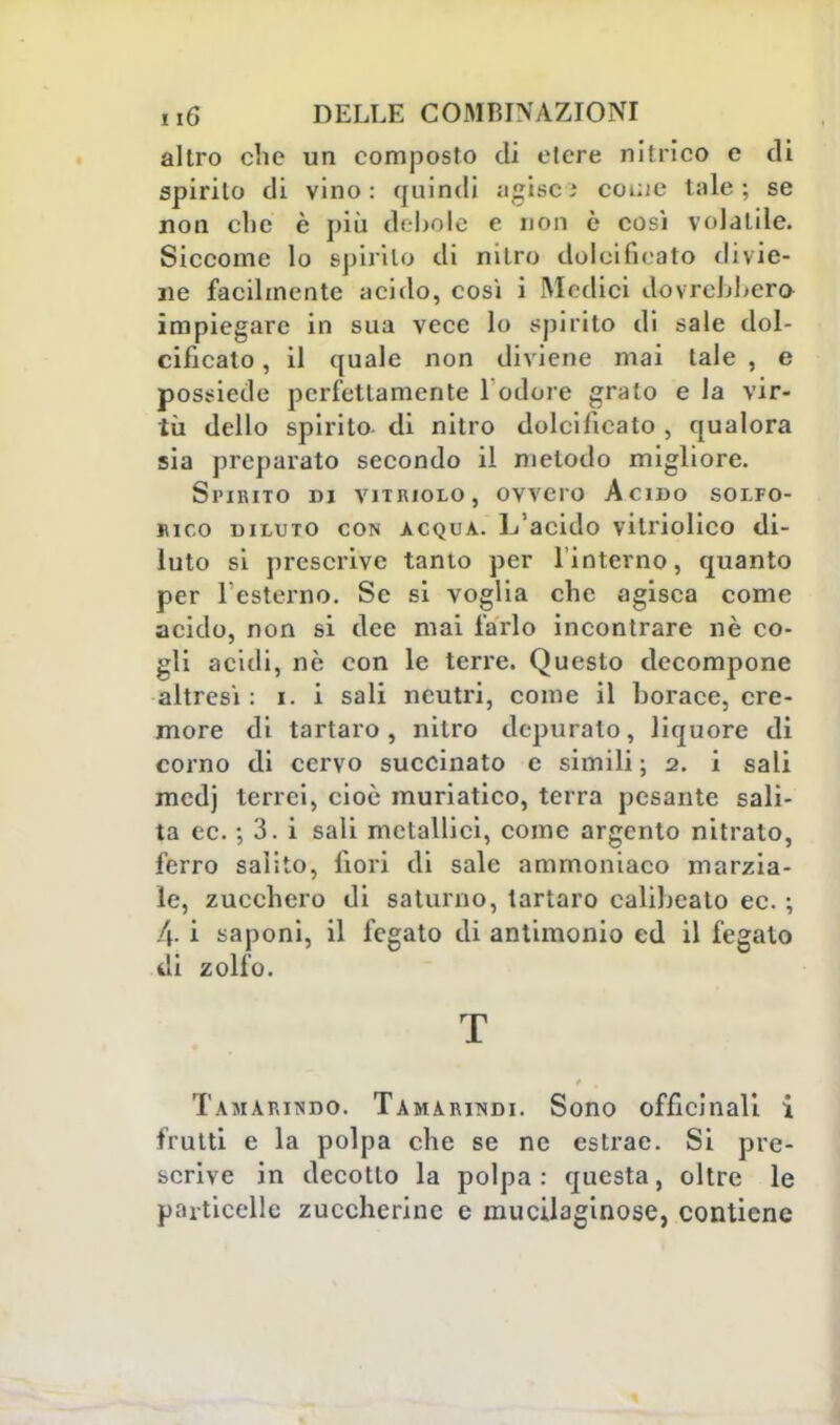 altro che un composto di etere nitrico e di spirito di vino: quindi agiscs coi;ie tale; se non clic è più debole e non è così volatile. Siccome lo spirilo di nitro dolcificato divie- ne facilmente acido, così i Medici dovrebbero impiegare in sua vece lo spirilo di sale dol- cificato , il quale non diviene mai tale , e possiede perfettamente 1 odore grato e la vir- tù dello spirito, di nitro dolcificato , qualora sia preparato secondo il metodo migliore. Spirito di vitriolo, ovvero Acino solfo- rico diluto con acqua. L'acido vitriolico di- luto si prescrive tanto per l'interno, quanto per l'esterno. Se si voglia che agisca come acido, non si dee mai farlo incontrare nè co- gli acidi, nè con le terre. Questo decompone altresì : t. i sali neutri, come il borace, cre- more di tartaro, nitro depuralo, liquore di corno di cervo succinato e simili ; 2. i sali medj terrei, cioè muriatico, terra pesante sali- ta ec. ; 3. i sali metallici, come argento nitrato, ferro salito, fiori di sale ammoniaco marzia- le, zucchero di saturno, tartaro calibeato ec. ; 4 i saponi, il fegato di antimonio ed il fegato di Zolfo. T Tamarindo. Tamarindi. Sono officinali i frutti e la polpa che se ne estrae. Si pre- scrive in decotto la polpa : questa, oltre le particelle zuccherine e mucilaginose, contiene