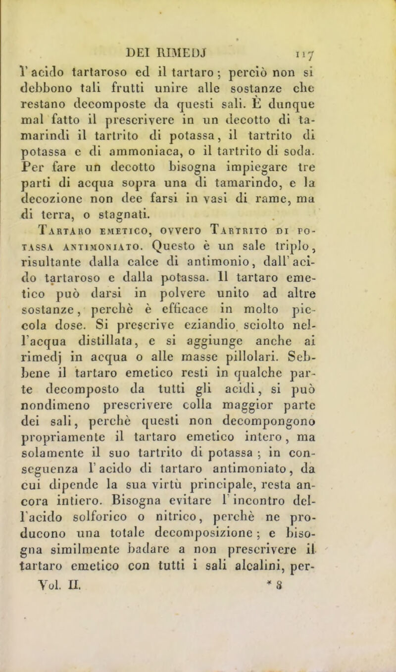 1' acido tartaroso ed il tartaro 5 perciò non si debbono tali frutti unire alle sostanze che restano decomposte da questi sali. È dunque mal fatto il prescrivere in un decotto di ta- marindi il tartrito di potassa, il tartrito di potassa e di ammoniaca, o il tartrito di soda. Per fare un decotto bisogna impiegare tre parti di acqua sopra una di tamarindo, e la decozione non dee farsi in vasi di rame, ma di terra, o stagnati. Tartaro emetico, ovvero Tartrito di po- tassa antimoniato. Questo è un sale triplo, risultante dalla calce di antimonio, dall'aci- do tartaroso e dalla potassa. 11 tartaro eme- tico può darsi in polvere unito ad altre sostanze, perchè è efficace in molto pic- cola dose. Si prescrive eziandio sciolto nel- l'acqua distillata, e si aggiunge anche ai rimedj in acqua o alle masse pillolari. Seb- bene il tartaro emetico resti in qualche par- te decomposto da tutti gli acidi, si può nondimeno prescrivere colla maggior parte dei sali, perchè questi non decompongono propriamente il tartaro emetico intero, ma solamente il suo tartrito di potassa ; in con- seguenza l'acido di tartaro antimoniato, da cui dipende la sua virtù principale, resta an- cora intiero. Bisogna evitare 1 incontro del- l'acido solforico o nitrico, perchè ne pro- ducono una totale decomposizione ; e biso- gna similmente badare a non prescrivere il tartaro emetico con tutti i sali alcalini, per- Vol. IL * 8