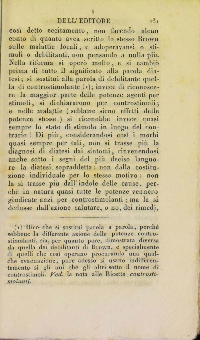 così detto eccitamento, non facendo alcun conto di quanto avea scritto lo stesso Brown sulle malattie locali, e adoperavano* o sti- moli o debilitanti, non pensando a nulla più. Nella ri forni a si operò mollo, e si cambiò prima di tutto il significato alla parola dia- tesi ; si sostituì alla parola di debilitante quel- la di controstimolante (i); invece di riconosce- re la maggior parte delle potenze agenti per stimoli, si dichiararono per controstimoli; e nelle malattie ( sebbene sieno effetti delle potenze stesse ) si riconobbe invece quasi sempre lo stato di stimolo in luogo del con- trario ! Di più, considerandosi cosi i morbi quasi sempre per tali, non si trasse più la diagnosi di diatesi dai sintomi, rinvenendosi anche sotto i segni del più deciso languo- re la diatesi sopraddetta: non dalla costitu- zione individuale per lo stesso motivo : non la si trasse più dall'indole delle cause, per- chè in natura quasi tutte le potenze vennero giudicate anzi per controstimolanti ; ma la si dedusse dall'azione salutare, o no, dei rimedj, fi) Dico che si sostituì parola a parola, perchè sebbene la differente azione delle potenze contro- stimolanti, sia, per quanto pare, dimostrata diversa da quella dei debilitanti di Brown, e specialmente di quelli che così operano procurando una qual- che evacuazione, pure adesso si usano indifferen- temente- sì gli uni che gli altri sotto il nome di controstimoli. Ved. la nota alle Ricette controsti- molanti.