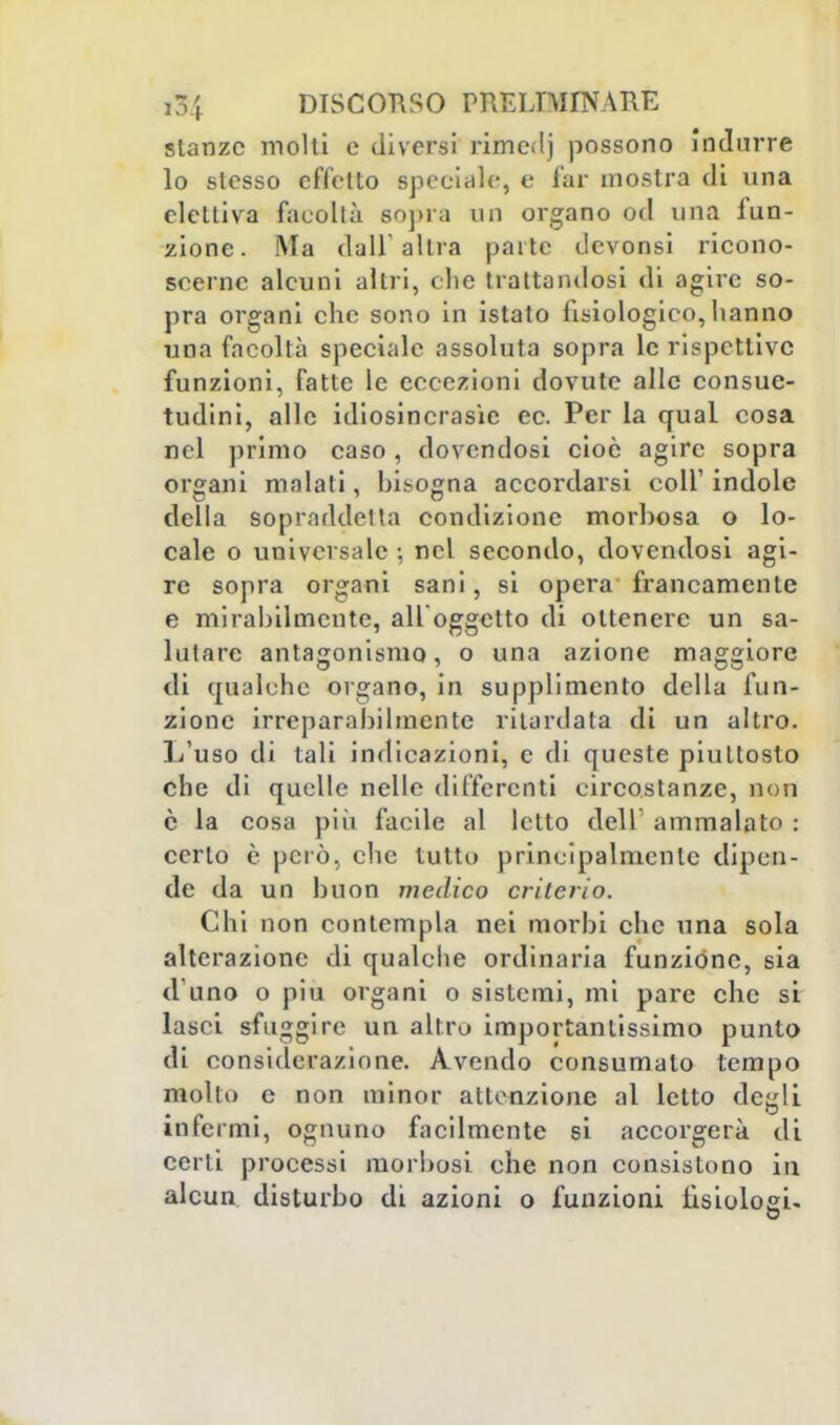 stanze molti e diversi rimedj possono indurre lo stesso effetto speciale, e far mostra di una elettiva facoltà sopra od organo od una fun- zione. Ma dall' altra pai te devonsi ricono- scerne alcuni altri, che trattandosi di agire so- pra organi che sono in istato fisiologico, hanno una facoltà speciale assoluta sopra le rispettive funzioni, fatte le eccezioni dovute alle consue- tudini, alle idiosincrasìe ce. Per la qual cosa nel primo caso, dovendosi cioè agire sopra organi malati, bisogna accordarsi coli' indole della sopraddetta condizione morbosa o lo- cale o universale ; nel secondo, dovendosi agi- re sopra organi sani, si opera francamente e mirabilmente, ali oggetto di ottenere un sa- lutare antagonismo, o una azione maggiore di qualche organo, in supplì mento della fun- zione irreparabilmente ritardata di un altro. L'uso di tali indicazioni, e di queste piuttosto che di quelle nelle differenti circostanze, non è la cosa più facile al letto dell' ammalato : certo è però, che tutto principalmente dipen- de da un buon medico criterio. Chi non contempla nei morbi che una sola alterazione di qualche ordinaria funzióne, sia d uno o più organi o sistemi, mi pare che si lasci sfuggire un altro importantissimo punto di considerazione. Avendo consumato tempo molto e non minor attenzione al letto degli infermi, ognuno facilmente si accorgerà di certi processi morbosi che non consistono in alcun disturbo di azioni o funzioni fisiologi-
