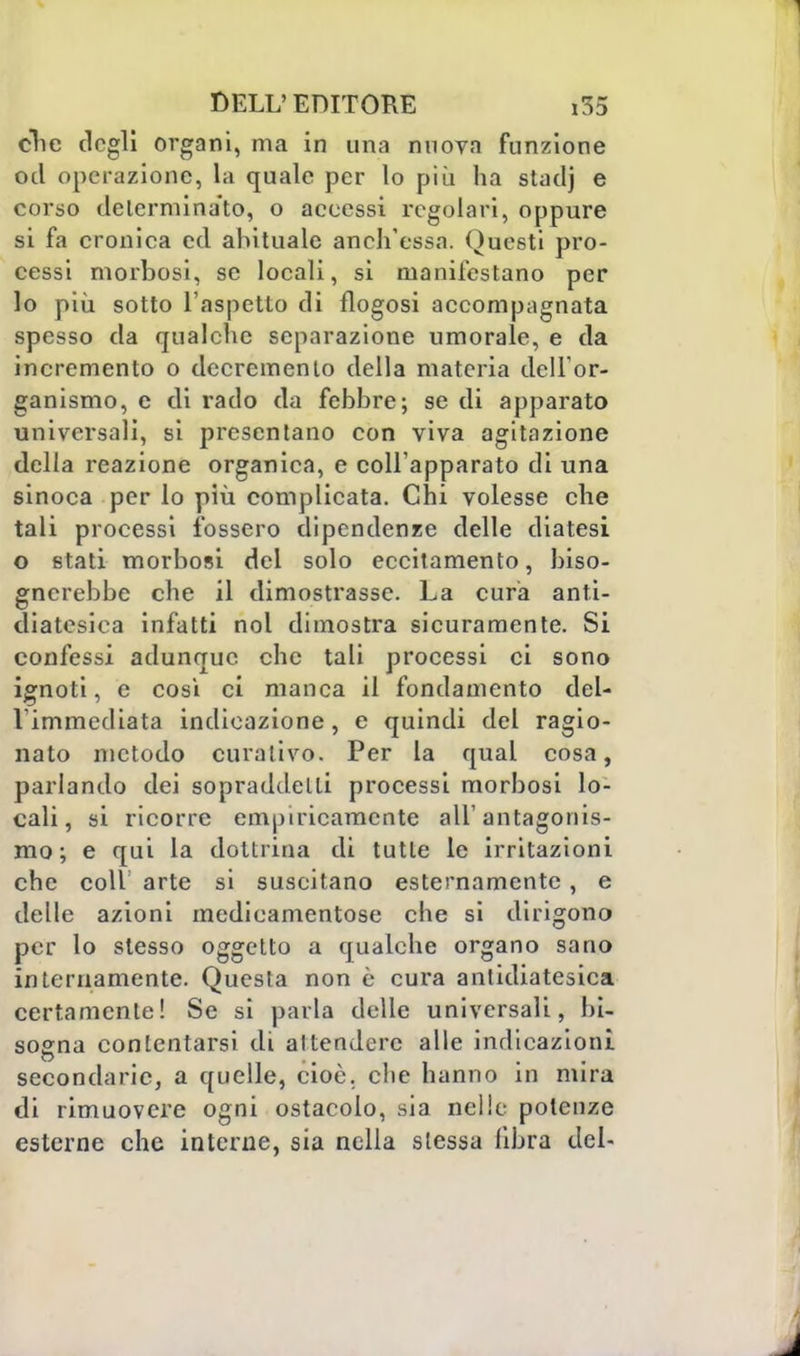 clie degli organi, ma in una nuova funzione od operazione, la quale per lo più ha stadj e corso determinato, o accessi regolari, oppure si fa cronica ed abituale anch'essa. Questi pro- cessi morbosi, se locali, si manifestano per lo più sotto l'aspetto di flogosi accompagnata spesso da qualche separazione umorale, e da incremento o decremento della materia dell'or- ganismo, e di rado da febbre; se di apparato universali, si presentano con viva agitazione della reazione organica, e collapparato di una sinoca per lo più complicata. Chi volesse che tali processi fossero dipendenze delle diatesi o stati morbosi del solo eccitamento, biso- gnerebbe che il dimostrasse. La cura anti- diatesica infatti noi dimostra sicuramente. Si confessi adunque che tali processi ci sono ignoti, e così ci manca il fondamento del- l'immediata indicazione, e quindi del ragio- nato metodo curativo. Per la qual cosa, parlando dei sopraddetti processi morbosi lo- cali, si ricorre empiricamente all'antagonis- mo; e qui la dottrina di tutte le irritazioni che coli arte si suscitano esternamente, e delle azioni medicamentose che si dirigono per lo stesso oggetto a qualche organo sano internamente. Questa non è cura antidiatesica certamente! Se si parla delle universali, bi- sogna contentarsi di attendere alle indicazioni secondarie, a quelle, cioè, che hanno in mira di rimuovere ogni ostacolo, sia nelle potenze esterne che interne, sia nella stessa libra del-