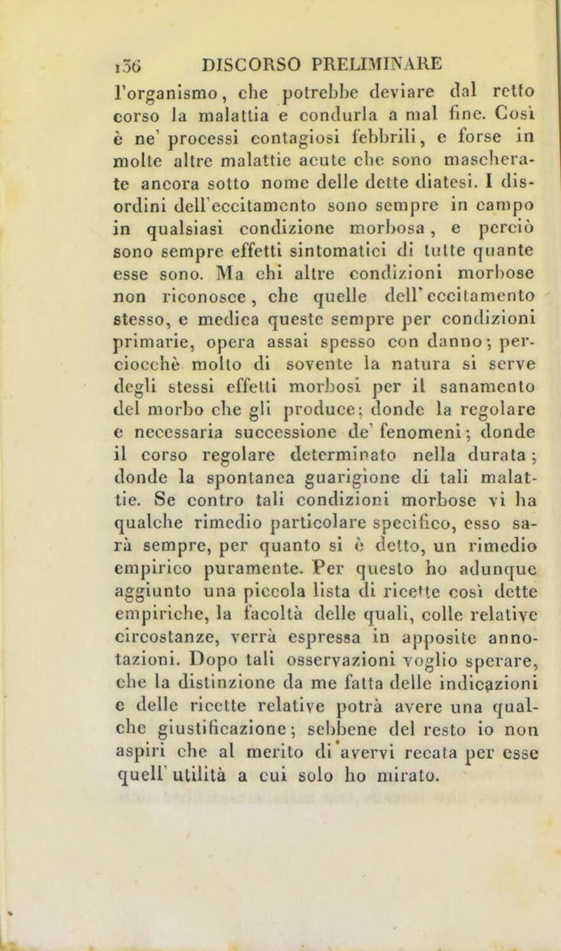 l'organismo, che potrebbe deviare dal retto corso la malattia e condurla a mal fine. Così è ne'processi contagiosi febbrili, e forse in molle altre malattie acute che sono maschera- te ancora sotto nome delle dette diatesi. I dis- ordini dell'eccitamento sono sempre in campo in qualsiasi condizione morbosa, e perciò sono sempre effetti sintomatici di tutte quante esse sono. Ma chi altre condizioni morbose non riconosce, che quelle dell'eccitamento stesso, e medica queste sempre per condizioni primarie, opera assai spesso con danno ; per- ciocché molto di sovente la natura si serve degli stessi effetti morbosi per il sanamento del morbo che gli produce: donde la regolare e necessaria successione de fenomeni ; donde il corso regolare determinato nella durata ; donde la spontanea guarigione di tali malat- tie. Se contro tali condizioni morbose vi ha qualche rimedio particolare specifico, esso sa- rà sempre, per quanto si è detto, un rimedio empirico puramente. Per questo ho adunque aggiunto una piccola lista di ricette così dette empiriche, la facoltà delle quali, colle relative circostanze, verrà espressa in apposite anno- tazioni. Dopo tali osservazioni voglio sperare, che la distinzione da me fatta delle indicazioni c delle ricette relative potrà avere una qual- che giustificazione-, sebbene del resto io non aspiri che al merito di avervi recata per esse quel!' utilità a cui solo ho miralo.
