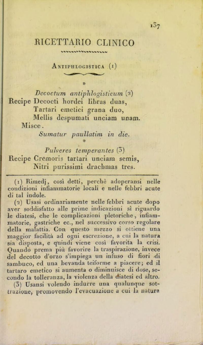 RICETTARIO CLINICO Antiphlogistica (i) Becoctum ajitiphlogisticum (a) Recipe Dccocti hordei libras duas, Tartari emetici grana duo, Mellis despumati unciam unam. Olisce. Sumatur paullatim in die. * Pulvercs temperantes (3) Recipe Cremoris tartari unciam semis, Nitri purissimi draelmias tres. (1) Rimedj, così detti, perchè adoperami nelle condizioni infiammatorie locali e nelle febbri acute di tal indole. (2) Usasi ordinariamente nelle febbri acute dopo aver soddisfatto alle prime indicazioni sì riguardo le diatesi, che le complicazioni pletoriche , infiam- matorie, gastriche ec, nel successivo corso regolare della malattia. Con questo mezzo si o(tiene una maggior facilità ad ogni escrezione, a cui la natura sia disposta, e quindi viene così favorita la crisi. Quando prema più favorire la traspirazione, invece del decotto d'orzo s'impiega un infuso di fiori di sambuco, ed una bevanda teiforme a piacere; ed il tartaro emetico si aumenta o diminuisce di dose, se- condo la tolleranza, la violenza della diatesi ed altro. (3) Usansi volendo indurre una qualunque sot- ti -azione, promovendo l'evacuazione a cui la natura