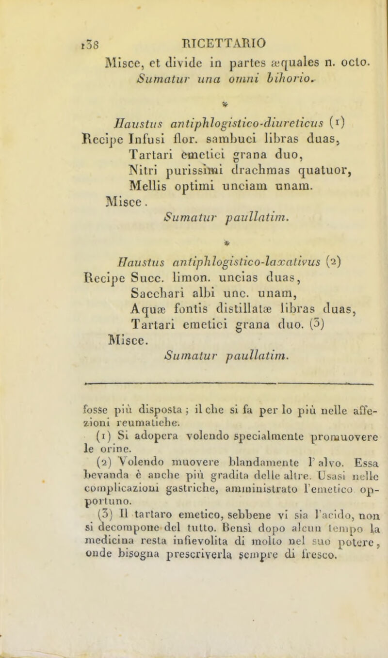 Miscc, et divide in partes a;quales n. oclo. Sumatur una ornai biliorio. Jlaustus ariti phlogisiico-diurelicus (0 Recipe Infusi fior, sambuei libras duas, Tartari emetici grana duo, Nitri purissimi draebmas quatuor, Mellis optimi unciam unam. Misce. Sumatur paullatim. Haustus antiphlogislico-laxativus (2) Recipe Succ. limon. uncias duas, Sacchari albi une. unam, Aquee fontis distillala libras duas, Tartari emetici grana duo. (5) Misce. Sumatur paullatim. fosse più disposta; il che si fa per lo più nelle affe- zioni reumatiche. (1) Si adopera volendo specialmente promuovere le orine. (2) Volendo muovere blandamente V alvo. Essa hevauda è anche più gradita delle altre. Usasi nelle complicazioni gastriche, amministrato l'emetico op- poi luno. (5) Il tartaro emetico, sebbene vi sia l'arido, non si decompone del tutto. Bensì dopo alcun tempo la medicina resta infievolita di mollo nel suo potere, onde bisogna prescriverla, sempre di fresco.
