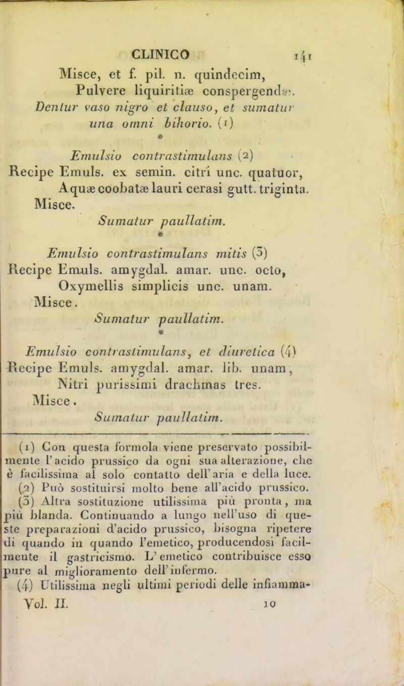 Misce, et f. pil. n. quindecim, Pulvere liquiritia: conspergend Dentur vaso nìgro et clauso, et sumatur una orimi biliorio. (0 Emulsio contrastimulaiis Recipe Emuls. ex semin. citri une. qualuor, Aquae coobatae lauri cerasi gutt. triginta. Misce. Sumatur paullatim. * Emulsio contrastimulaiis mitis (3) Recipe Emuls. amygdal. amar. une. octo, Oxymellis simplicis une. unara. Misce. Sumatur paullatim. * Emulsio contrastiinulans, et diuretica (4) Recipe Emuls. amygdal. amar. iib. unam, Nitri purissimi drachmas tres. Misce, Sumatur paullatim. (i) Con questa forinola viene preservato possibil- mente l'acido prussico da ogni sua alterazione, che è facilissima al solo contatto dell'aria e della luce. (a) Può sostituirsi molto bene all'acido prussico. (3) Altra sostituzione utilissima più pronta, ma più blanda. Continuando a lungo nell'uso di que- ste preparazioni d'acido prussico, bisogna ripetere di quando in quando l'emetico, producendosi facil- mente il gastricismo. L'emetico contribuisce esso pure al miglioramento dell'infermo. (4) Utilissima negli ultimi periodi delle infiamma- Yol IL io