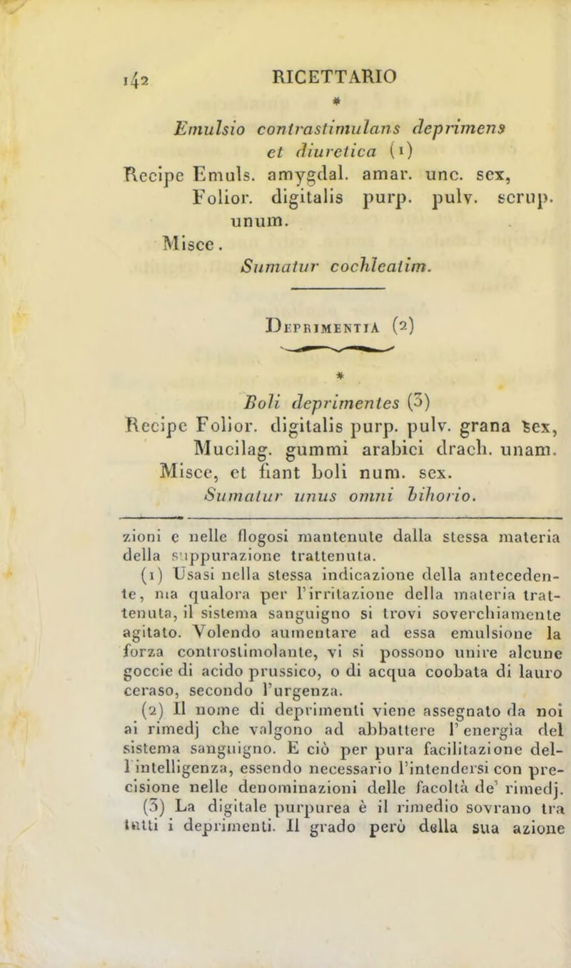 * Emulsio conlrastimulans deprimens et diuretica (0 Recipe Emuls. amygdal. amar. une. sex, Folior. digitalis purp. pulv. scrup, unum. Miscc. Sumatur cochìeaiìm. Df.PRIMENTlA (2) * Boli deprimenles (3) Recipe Folior. digitalis purp. pulv. grana Sex, Mucilag. gummi arabici drach. unam. Misce, et fiant boli num. sex. Sumatur unus ovini bihorio. zioni c nelle flogosi mantenute dalla stessa materia della suppurazione trattenuta. (1) Usasi nella stessa indicazione della anteceden- te, ma qualora per l'irritazione della materia trat- tenuta, il sistema sanguigno si trovi soverchiamente agitato. Volendo aumentare ad essa emulsione la forza controslimolante, vi si possono unire alcune goccie di acido prussico, o di acqua coobata di lauro ceraso, secondo l'urgenza. (2) Il nome di deprimenti viene assegnato da noi ai rimedj che valgono ad abbattere I energìa del sistema sanguigno. E ciò per pura facilitazione del- 1 intelligenza, essendo necessario l'intendersi con pre- cisione nelle denominazioni delle facoltà de rimedj. (5) La digitale purpurea è il rimedio sovrano tra tutti i deprimenti. Il grado però della sua azione