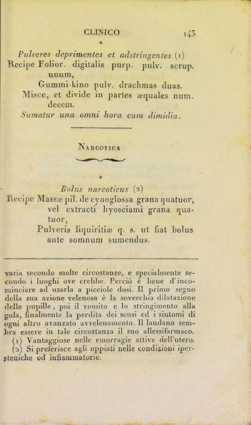 * Pulveres cìcprlmentes et adstringentes (1) Recipe Folior. cligilalis purp. pulv. scrup, unum, Guaimi kino pulv. drachmas duas. Misce, et divide in parles a?quales nuni. deccm. Sumalur una omni hora cum dimidia. Narcotica * Bolus narcoticus (2) Recipe Massae pil. de cynoglossa grana quatuor, vcl extrac ti hyosciami grana qua- tuor, Pulveris liquiritias q. s. ut fiat bolus ante somnum sumcndus. varia secondo molte circostanze, e specialmente se- coudo i luoghi ove crebbe. Perciò è bene d'inco- ininciare ad usarla a picciole dosi. Il primo segno della sua azione velenosa è la soverchia dilatazione delle pupille , poi il vomito e lo stringimento alla gola, finalmente' la perdita dei sensi ed i sintomi di ogni altro avanzato avvelenamento. Il laudano sem- bra essere in tale circostanza il suo allessifarmaco. (1) Vantaggiose nelle emorragìe attive dell'utero. (2) Si preferisce agli oppiali nelle condizioni ipcr- steniche od infiammatone.