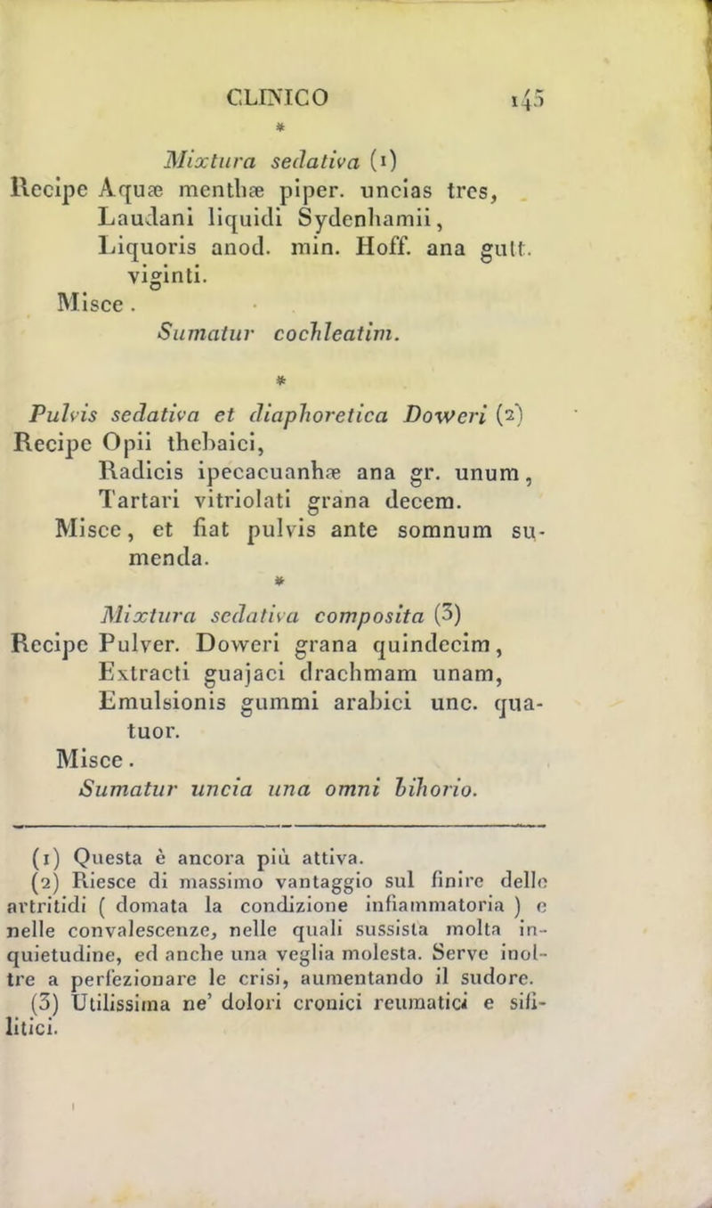 * Mix tura sedativa (0 Recipe Aquae mentii* piper. uncias trcs, Laudani liquidi Sydenhamii, Liquoris anod. min. Hoff. ana gult. viginti. Misce . Sumatur cochleatim. Puhis sedativa et diaphoretica Dowcri (2) Recipe Opii thebaici, Radicis ipecacuanhse ana gr. unum, Tartari vitriolati grana decem. Misce, et fiat pulvis ante somnum su- menda. Mixtura sedativa composita (3) Recipe Pulver. Doweri grana quindeeim, Extracti guajaci drachmam unam, Emulsionis gummi arabici une. qua- tuor. Misce. Sumatur uncia una omni bihorio. (1) Questa è ancora più attiva. (2) Riesce di massimo vantaggio sul finire delle artritidi ( domata la condizione infiammatoria ) e nelle convalescenze, nelle quali sussista molta in- quietudine, ed anche una veglia molesta. Serve inol - tre a perfezionare le crisi, aumentando il sudore. (3) Utilissima ne' dolori cronici reumatici e sili- litici. 1