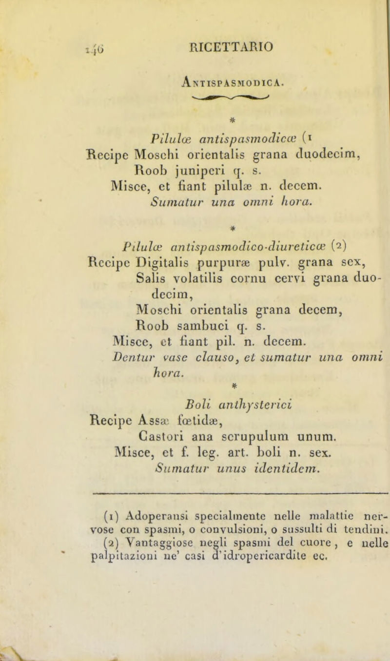 Antispasmodica. * Piluloz antispasmodicce (i Recipe Moschi orientalis grana duodecim, Roob junipcri q. s. Misce, et fiant pilula; n. decem. Sumatur una omni fiora. * Ptlula' antispasmodico-diuretica' (2) Recipe Digitalis purpuree pulv. grana sex, Salis volatilis cornu cervi grana duo- decim, Moschi orientalis grana decem, Roob sambuci q. s. Misce, et fìant pil. n. decem. Dcntur vase clauso, et sumatur una omni hora. Boli anlli) sierici Recipe Assa' feelidae, Castori ana scrupulum unum. Misce, et f. leg. art. boli n. sex. Sumatur unus identidem. (1) Adoperatisi specialmente nelle malattie ner- vose con spasmi, o convulsioni, 0 sussulti di tendini. (2) Vantaggiose negli spasmi del cuore , e nelle palpitazioni ne' casi d'idropericardile ec.