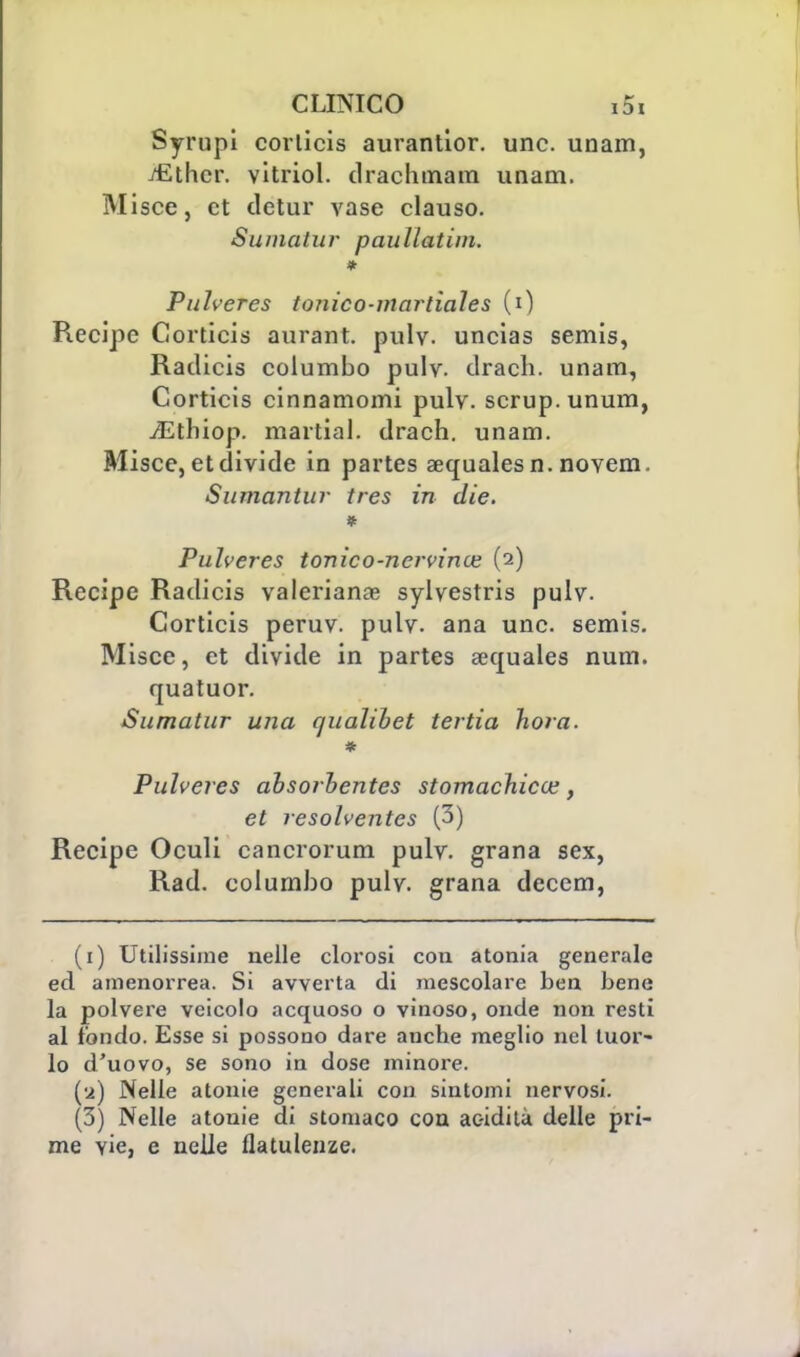 Syrupi coiiicis aurantior. une. unam, jfither. vitriol. drachmam unam. Misce, et detur vase clauso. Siimatur paullatim. * Pulveres tonico-martiales (0 Recipe Corticis aurant. pulv. uncias semis, Radicis columbo pulv. dracli. unam, Corticis cinnamomi pulv. scrup, unum, iEthiop. martial. drach. unam. Misce, et divide in partes aequalesn. novem. Samantur tres in die. * Pulveres tonico-ncrvince (2) Recipe Radicis valeriana sylvestris pulv. Corticis peruv. pulv. ana une. semis. Misce, et divide in partes aequales num. quatuor. Sumatur una qualibet tertia hora. Pulveres absorhentes stomachica?, et resolventes (3) Recipe Oculi cancrorum pulv. grana sex, Rad. columbo pulv. grana deccm, (1) Utilissime nelle clorosi con atonia generale ed amenorrea. Si avverta di mescolare ben bene la polvere veicolo acquoso o vinoso, onde non resti al fondo. Esse si possono dare anche meglio nel tuor- lo d'uovo, se sono in dose minore. (•2) Nelle atonie generali con sintomi nervosi. (3) Nelle atonie di stomaco eoa ac-idità delle pri- me vie, e nelle flatulenze.