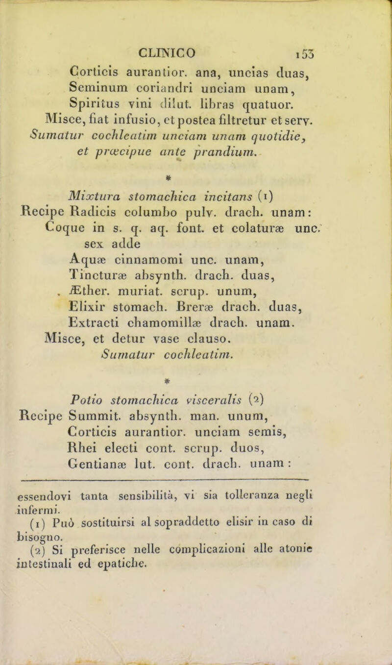 Corticis aurantior. ana, uncias cluas, Seminum co riandò unciam unam, Spiritus vini dilut libras quatuor. Misce,fiat infusio, ctpostea filtretur etsery. Sumatur cochleatim unciam unam quoiidie, et precipue ante prandium. * Mixtura stomachica incitans (i) Recipe Raclicis columbo pulv. drach. unam: Coque in s. q. aq. font, et colatura une. sex adde Aqufe cinnamomi une. unam, Tincturae absynth. drach. duas, . iEther. muriat. scrup, unum, Elixir stomach. Brerae drach. duas, Extracti chamomillae drach. unam. Misce, et detur vase clauso. Sumatur cochleatim. * Polio stomachica visceralis (2) Recipe Summit, absynth. man. unum, Corticis aurantior. unciam semis, Rhei electi cont. scrup, duos, Gentianse lut. cont. drach. unam : essendovi tanta sensibilità, vi sia tolleranza negli infermi. (1) Può sostituirsi al sopraddetto elisir in caso di bisogno. (2) Si preferisce nelle complicazioni alle atonie intestinali ed epatiche.