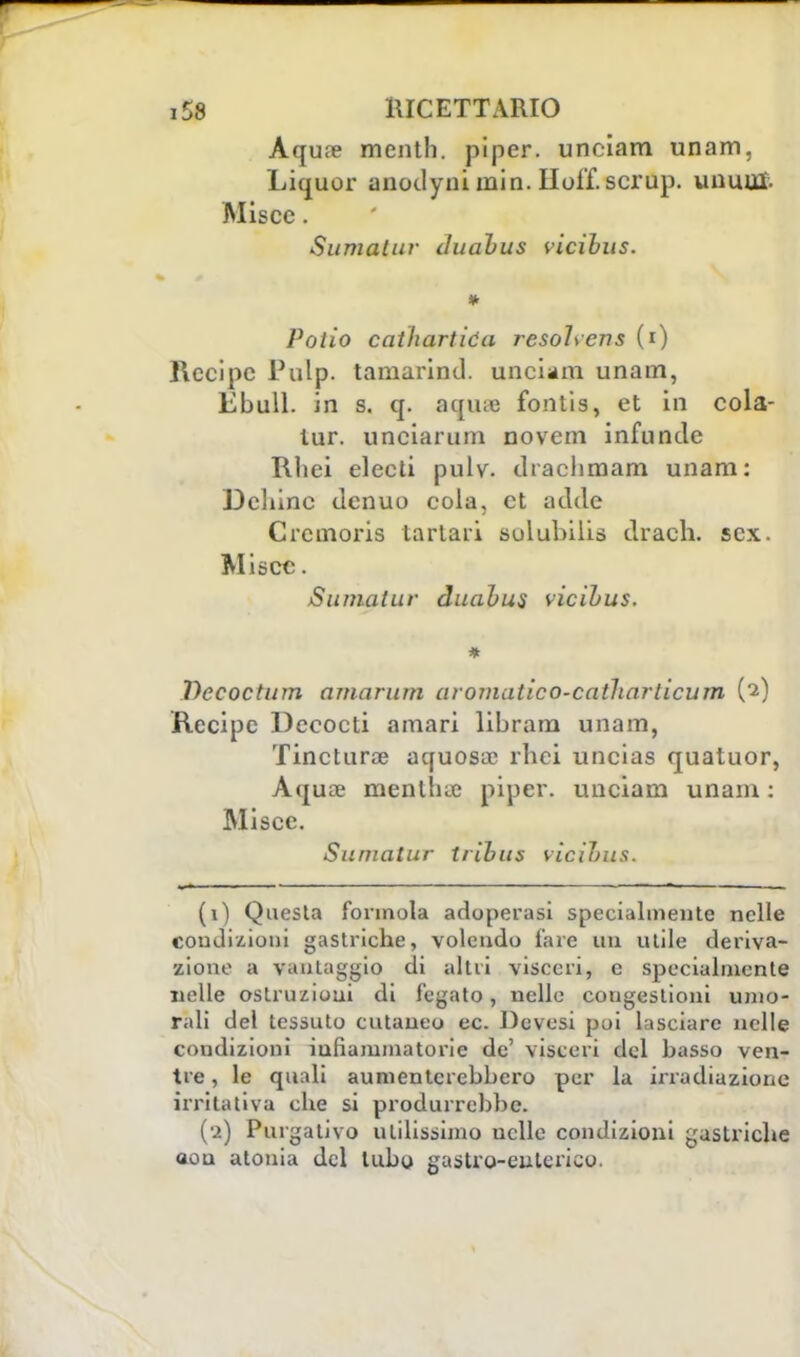 Aqua? mentii, piper. unciam unam, Liquor anodyni min. Hoff. scrup, unum. Miscc. Sumatur duabus vicibus. Poiio cathartióa resolver! s (i) Recipe Pulp. tamarind. unciam unam, Ebull, in s. q. aqiue fonlis, et in cola- lur. unciarum novem infuncle Tlliei electi pulv. draelimam unam: Dchinc denuo cola, et adde Crcmoris tartari solubilis drach. sex. Miscc. Sumatur duabus vicibus. * Decoctum amarum aromutico-catharlicum (2) Recipe Decocti amari libram unam, Tincturse aquosue rhei uncias quatuor, Aquce mentlue piper. unciam unam : Miscc. Sumatur tribus vicibus. (1) Questa forinola adoperasi specialmente nelle condizioni gastriche, volendo fare un utile deriva- zione a vantaggio di altri visceri, e specialmente nelle ostruzioni di fegato, nelle congestioni umo- rali del tessuto cutaneo ec. Dcvesi poi lasciare nelle coudizioni infiammatorie de' visceri del basso ven- tre, le quali aumenterebbero per la irradiazione irritativa che si produrrebbe. (•ì) Purgativo utilissimo uclle condizioni gastriche aon atonia del tubo gastro-enterico.