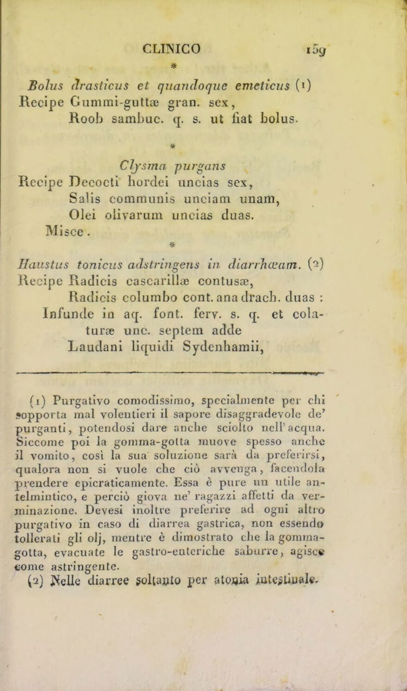 * Bohis (ìraslicus et quandoque emeticus (0 Recipe Gummi-guttaj gran, sex, Roob samJjuc. q. s. ut liat bolus. Cljsma purgans Recipe Dccocti hordei uncias sex, Salis communi* unciam imam, Olei oiivarum uncias duas. Miscc. * Jlaustus tonicus adstringens in diarrhevam. (2) Recipe Radicis cascarilla) contusa;, Radicis columbo cont. ana dracb. duas : Infunde in aq. font. ferv. s. q. et cola- tura? une. septem acide Laudani liquidi Sydenhamii, (1) Purgativo comodissimo, specialmente per chi sopporta mal volentieri il sapore disaggradevole de' purganti, potendosi dare anche sciolto nell'acqua. Siccome poi la gomma-gotta muove spesso anche il vomito, così la sua soluzione sarà da preferirsi, qualora non si vuole che ciò avvenga, facendola prendere cpicraticamente. Essa è pure un utile an- telmintico, e perciò giova ne' ragazzi affetti da ver- minazione. Devesi inoltre preterire ad ogni altro purgativo in caso di diarrea gastrica, non essendo tollerati gli olj, mentre è dimostrato che la gomma- gotta, evacuate le gastro-enteriche suburre, agisce tome astringente. (2) $eUe diarree soltanto per atonia intestinale.
